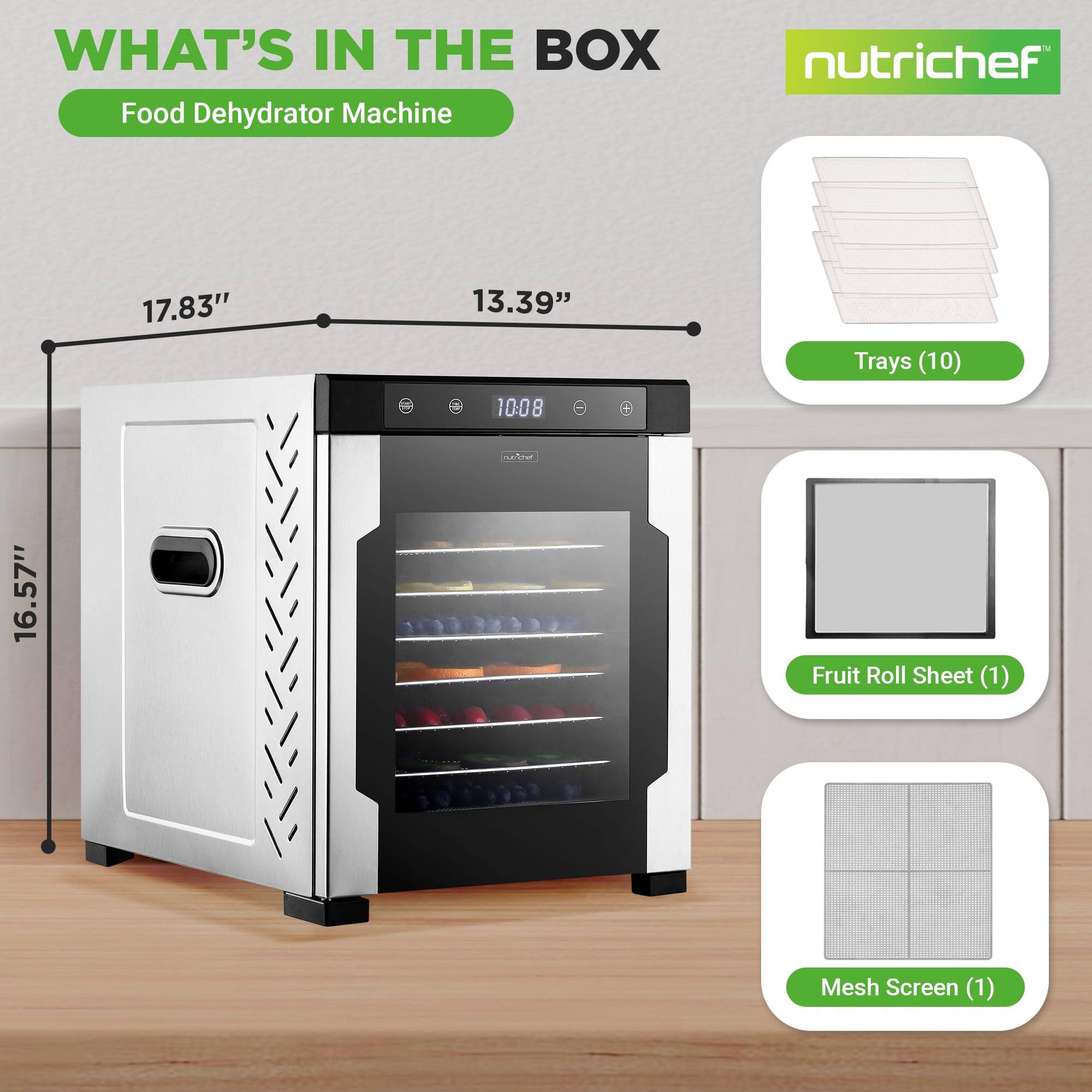 WHAT'S IN THE BOX  
Food Dehydrator Machine  
nutrichef  
17.83" x 13.39" x 16.57"  
4 Trays (10)  
1 Fruit Roll Sheet (1)  
1 Mesh Screen (1)