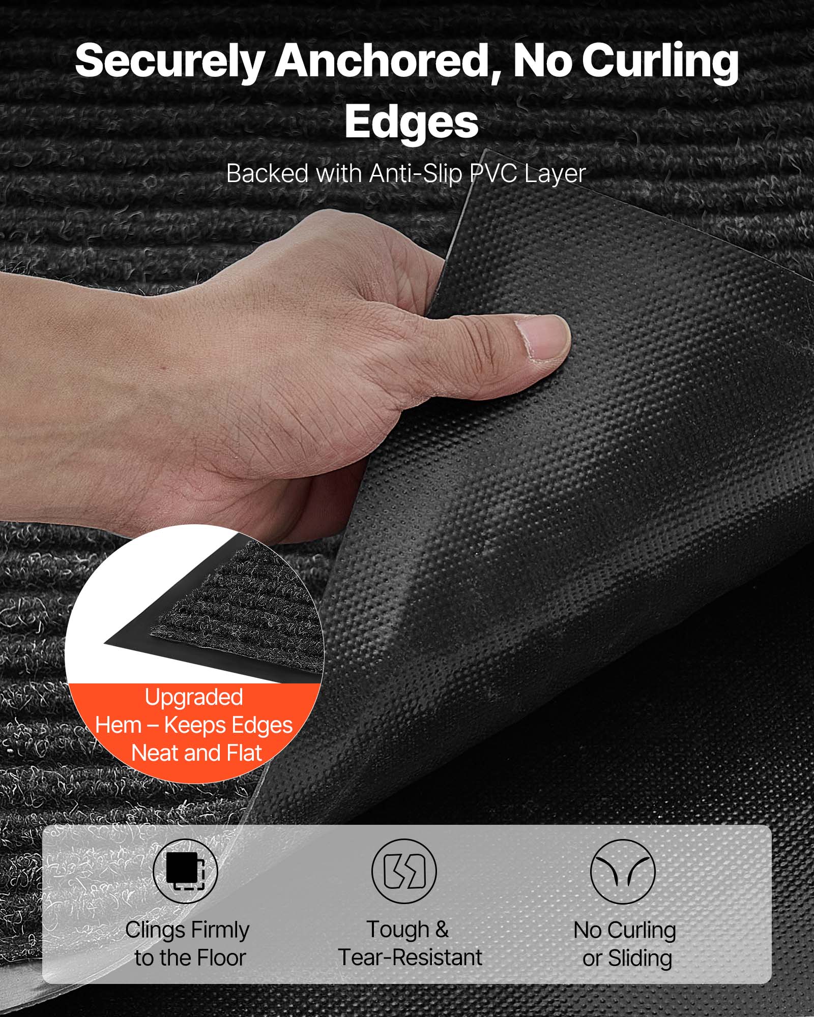 Sure, here is the corrected and grouped text from the image:

---

**Securely Anchored, No Curling Edges**

- Backed with Anti-Slip PVC Layer

**Upgraded Hem – Keeps Edges Neat and Flat**

- Clings Firmly to the Floor
- Tough & Tear-Resistant
- No Curling or Sliding

---