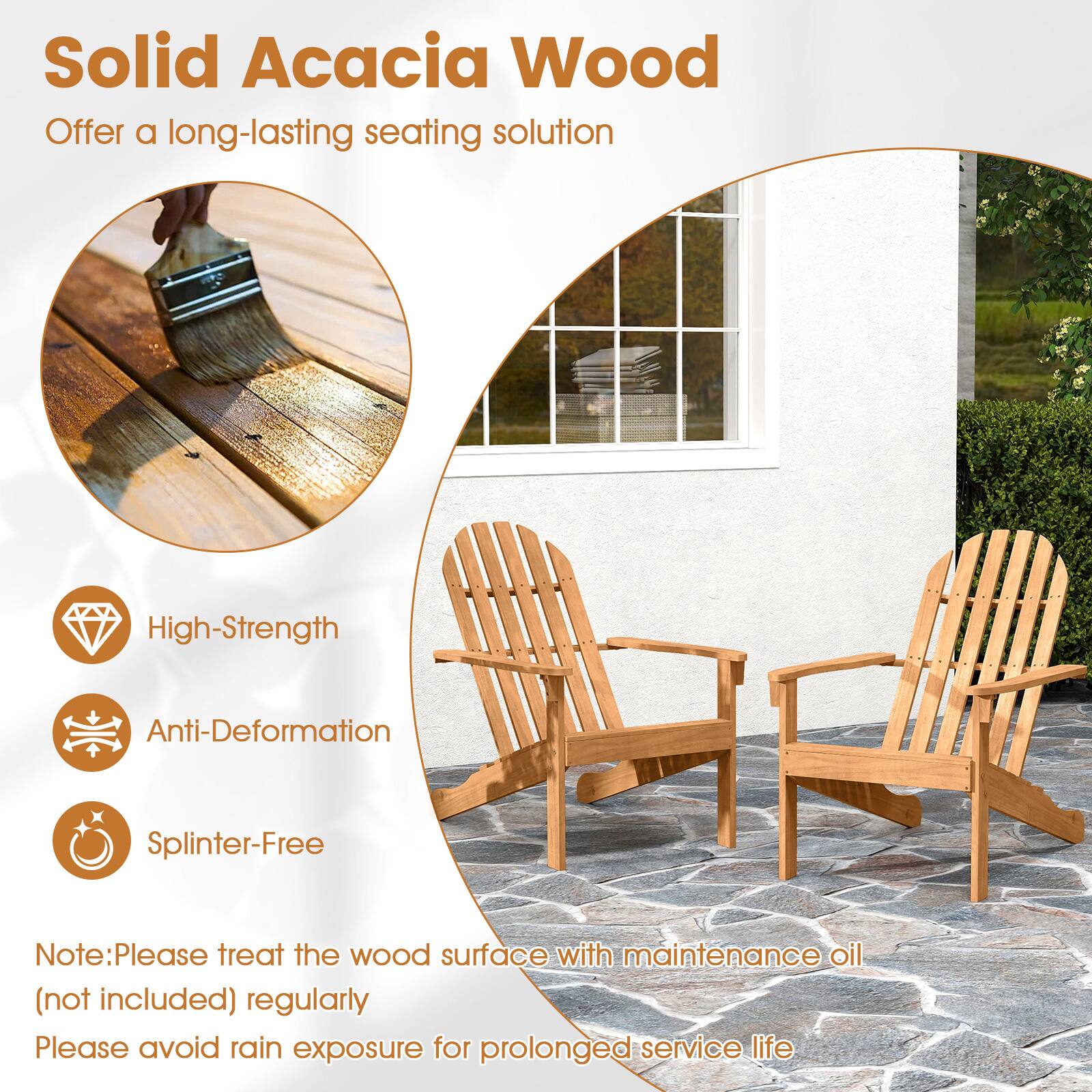 Solid Acacia Wood  
Offer a long-lasting seating solution  

High-Strength  
Anti-Deformation  
Splinter-Free  

Note: Please treat the wood surface with maintenance oil (not included) regularly  
Please avoid rain exposure for prolonged service life