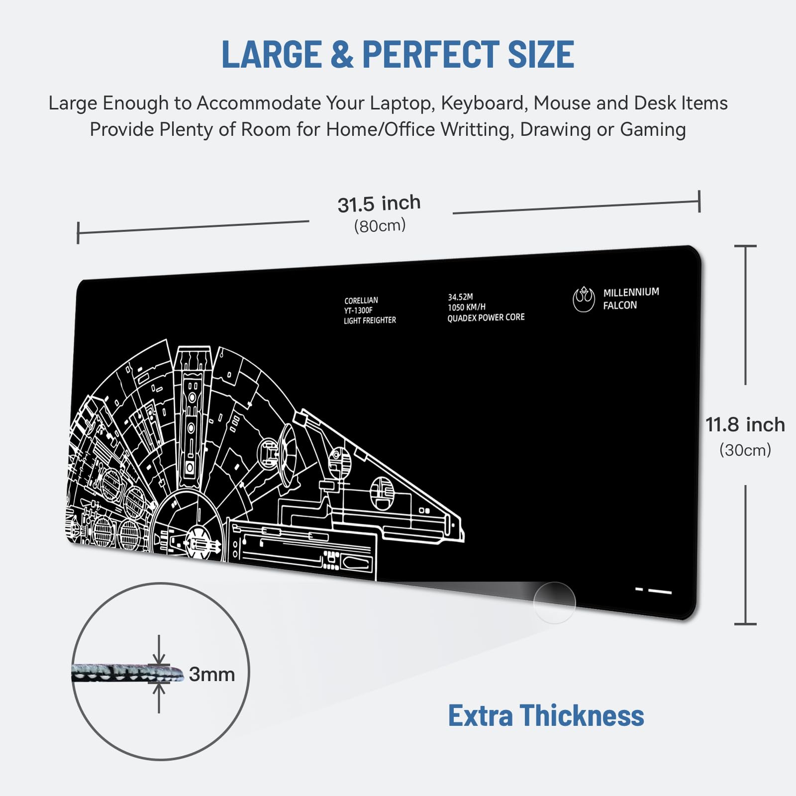 LARGE & PERFECT SIZE

Large Enough to Accommodate Your Laptop, Keyboard, Mouse and Desk Items  
Provide Plenty of Room for Home/Office Writing, Drawing or Gaming

31.5 inch (80cm)

11.8 inch (30cm)

Extra Thickness

3mm

CORELLIAN LIGHT FREIGHTER

MILLENNIUM FALCON  
34.52M  
1050 KM/H  
QUADEX POWER CORE