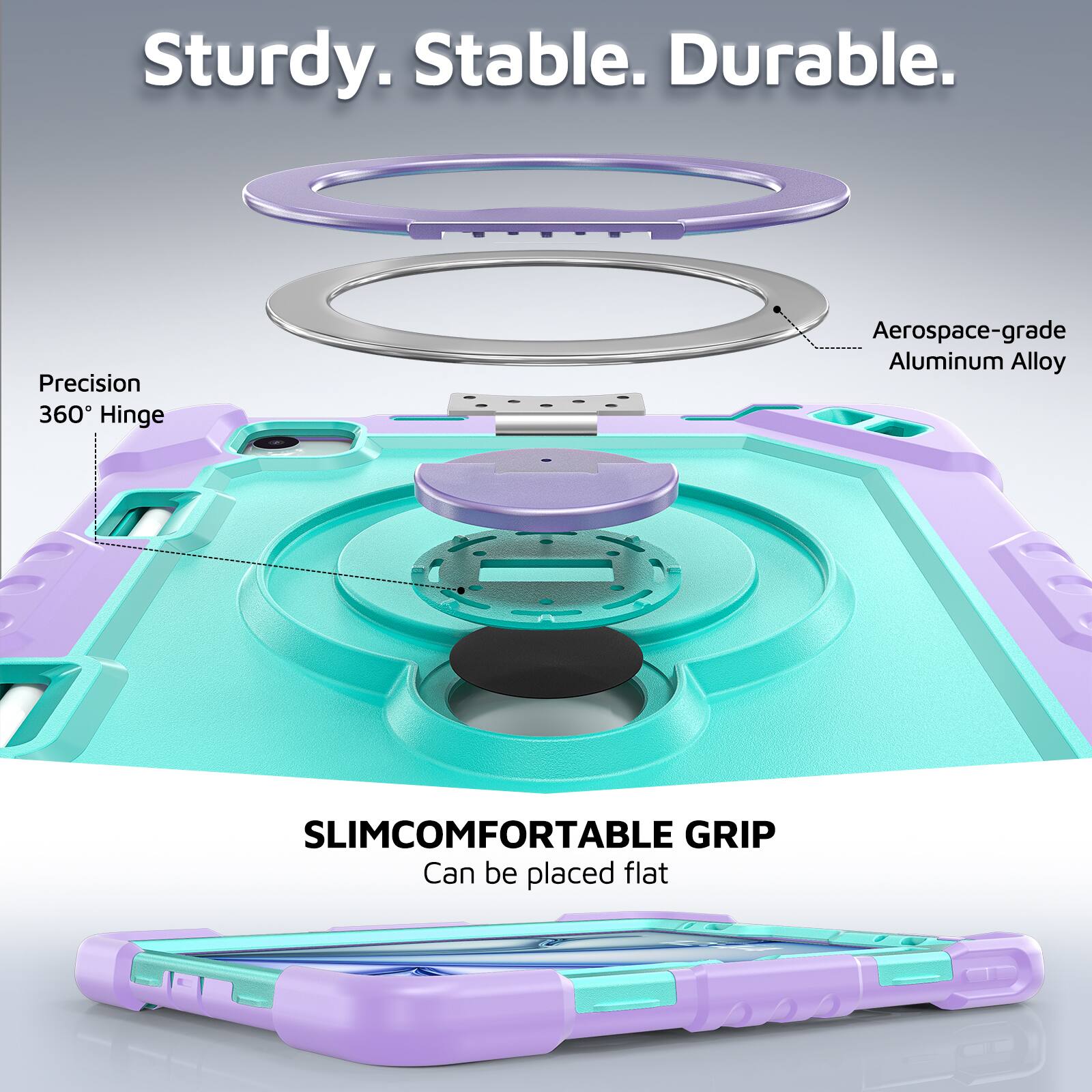Sturdy. Stable. Durable.  
Precision 360° Hinge  
Aerospace-grade Aluminum Alloy  
SLIMCOMFORTABLE GRIP  
Can be placed flat