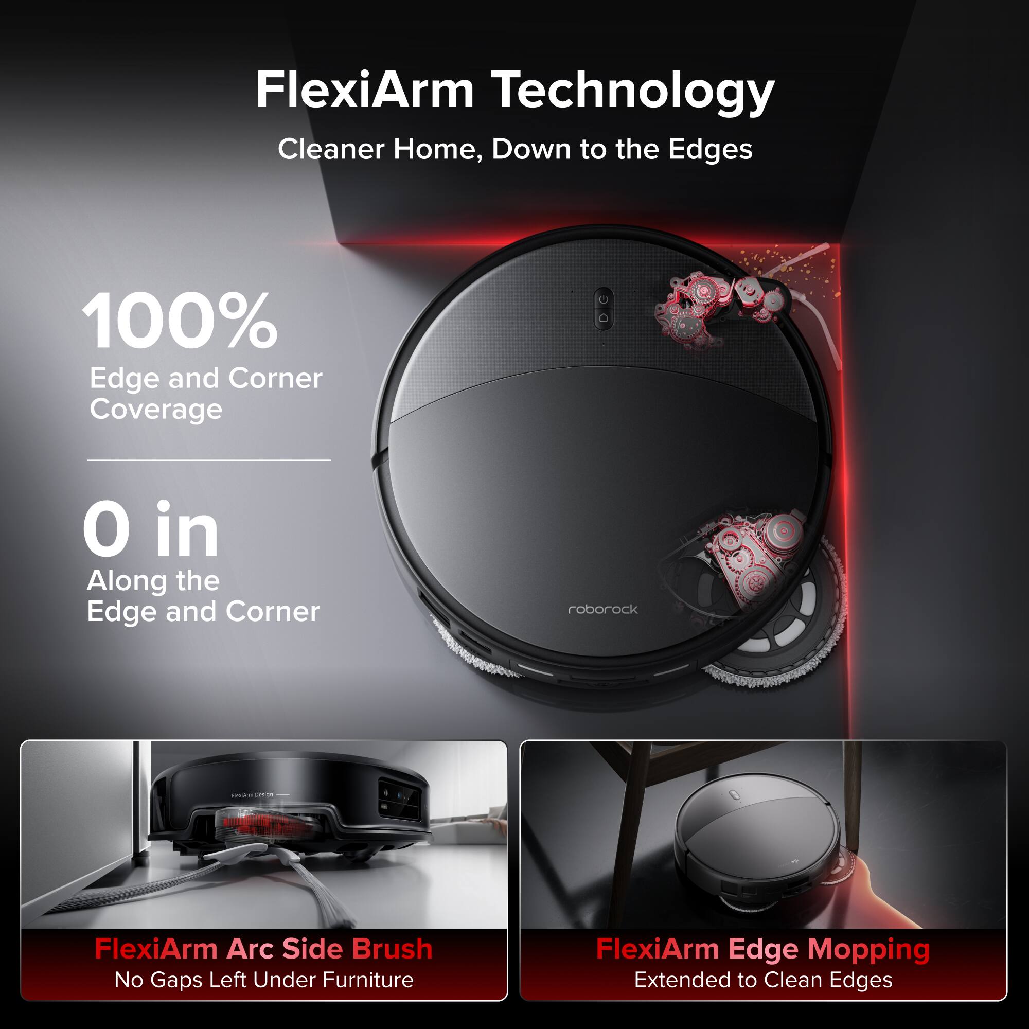 FlexiArm Technology  
Cleaner Home, Down to the Edges  

100% Edge and Corner Coverage  
0 in Along the Edge and Corner  

FlexiArm Arc Side Brush  
No Gaps Left Under Furniture  

FlexiArm Edge Mopping  
Extended to Clean Edges