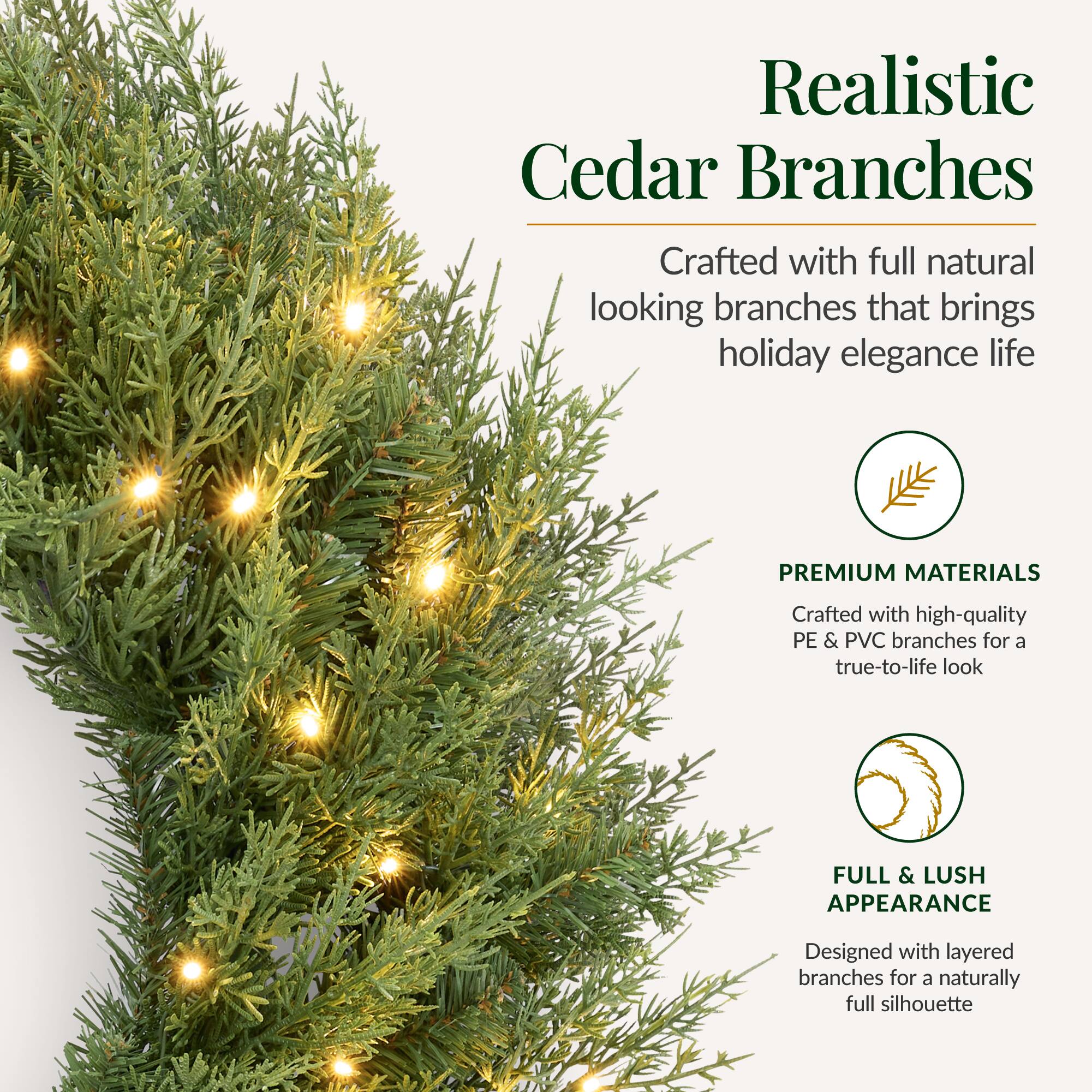 Realistic Cedar Branches  
Crafted with full natural looking branches that brings holiday elegance life  

PREMIUM MATERIALS  
Crafted with high-quality PE & PVC branches for a true-to-life look  

FULL & LUSH APPEARANCE  
Designed with layered branches for a naturally full silhouette