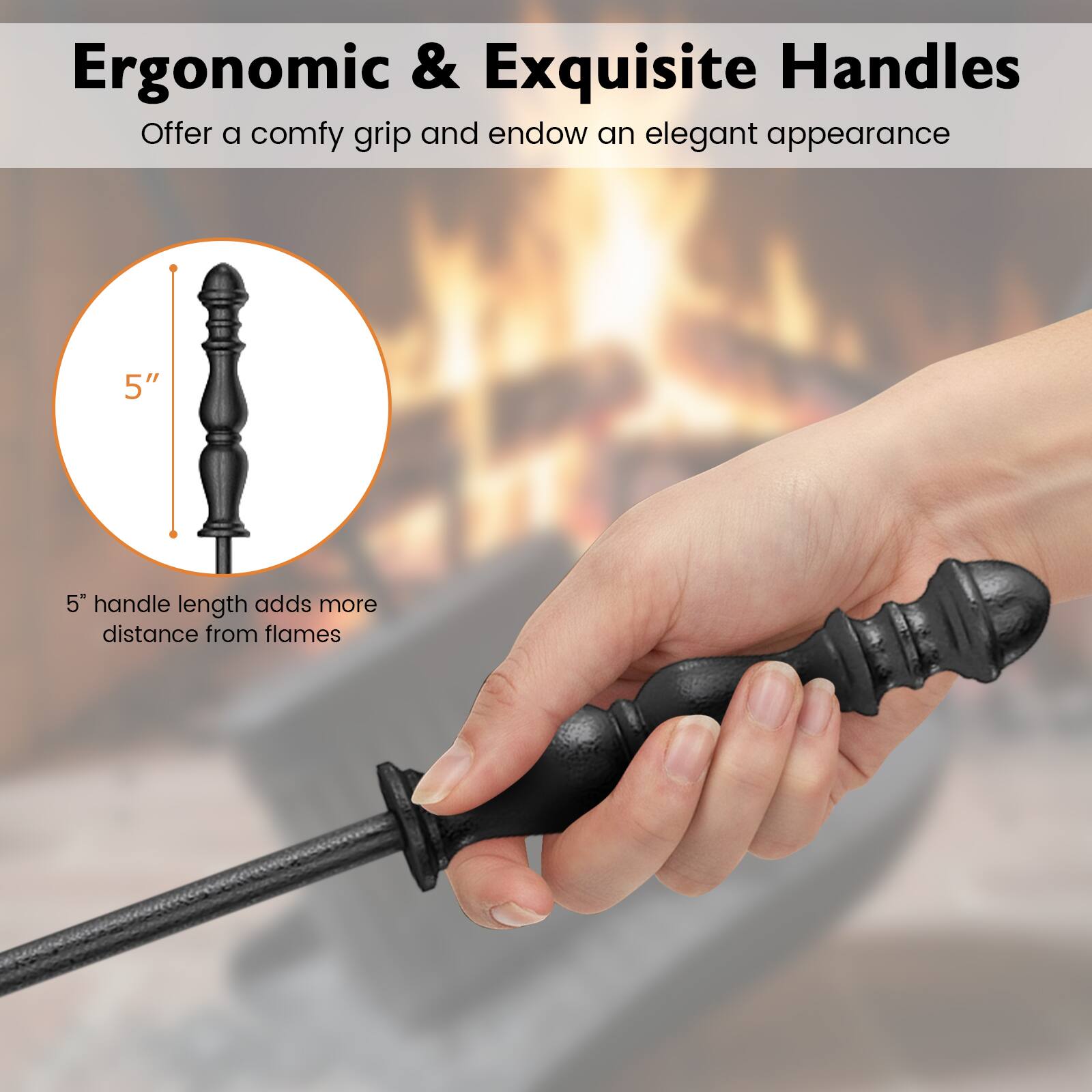 Ergonomic & Exquisite Handles  
Offer a comfy grip and endow an elegant appearance  

5" handle length adds more distance from flames
