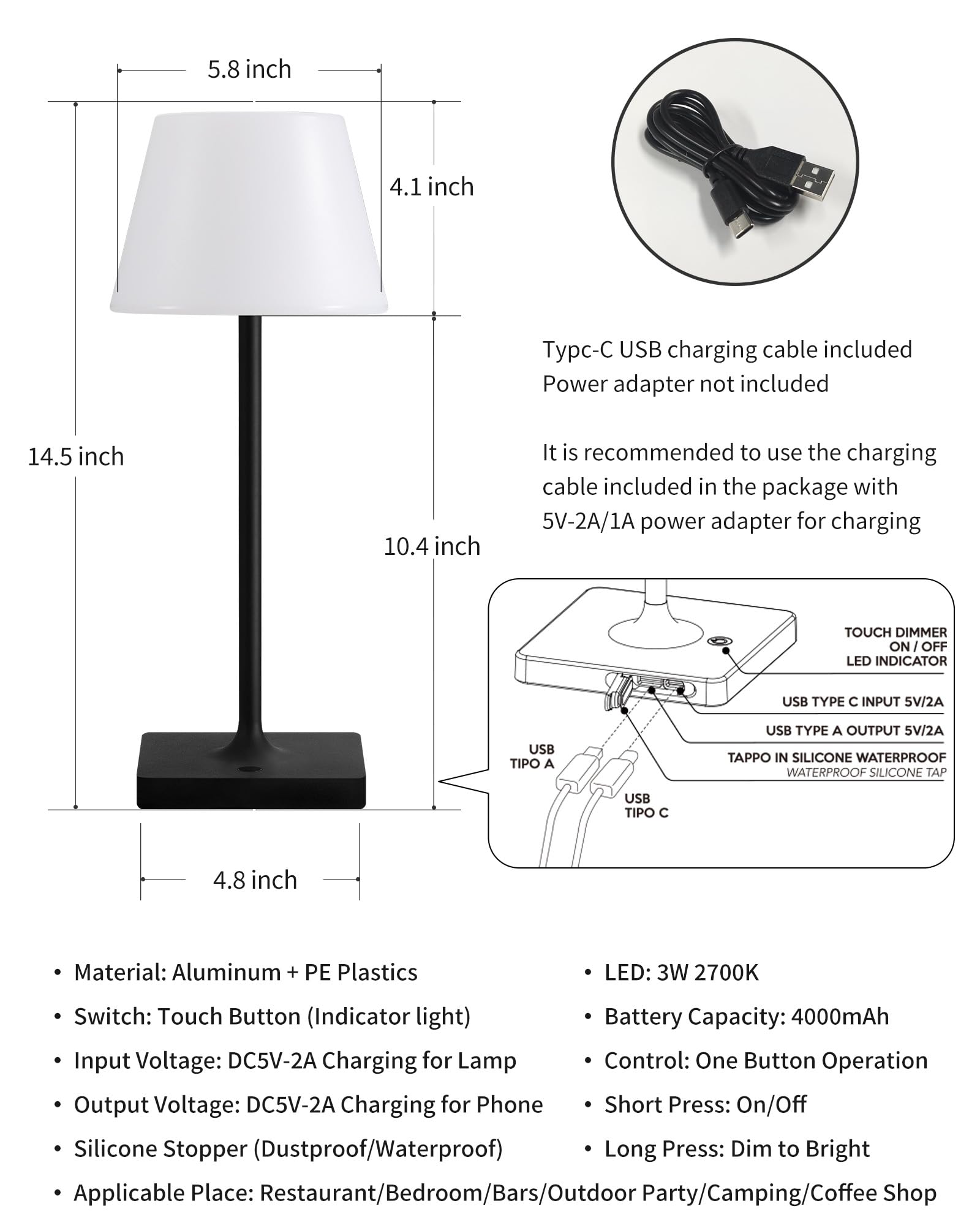 Sure, here is the corrected and grouped text:

---

**Dimensions:**
- 5.8 inch
- 4.1 inch
- 14.5 inch
- 10.4 inch
- 4.8 inch

**Included:**
- Typc-C USB charging cable included
- Power adapter not included

**Recommendation:**
- It is recommended to use the charging cable included in the package with 5V-2A/1A power adapter for charging

**Features:**
- Material: Aluminum + PE Plastics
- Switch: Touch Button (Indicator light)
- Input Voltage: DC5V-2A Charging for Lamp
- Output Voltage: DC5V-2A Charging for Phone
- Silicone Stopper (Dustproof/Waterproof)
- Applicable Place: Restaurant/Bedroom/Bars/Outdoor Party/Camping/Coffee Shop

**Specifications:**
- LED: 3W 2700K
- Battery Capacity: 4000mAh
- Control: One Button Operation
- Short Press: On/Off
- Long Press: Dim to Bright

**USB Ports:**
- USB TYPE C INPUT 5V/2A
- USB