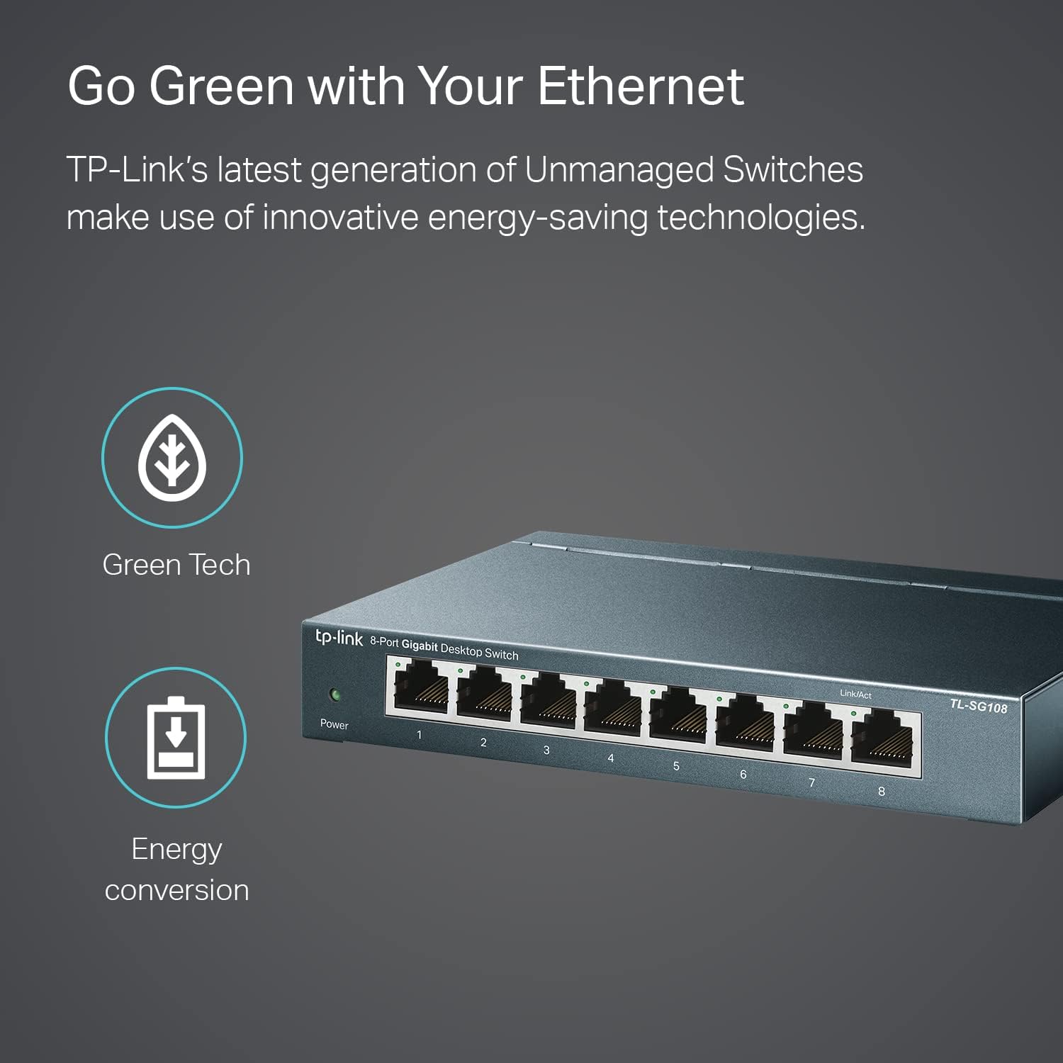 Go Green with Your Ethernet

TP-Link's latest generation of Unmanaged Switches make use of innovative energy-saving technologies.

Green Tech

Energy conversion

tp-link 8-Port Gigabit Desktop Switch

TL-SG108
