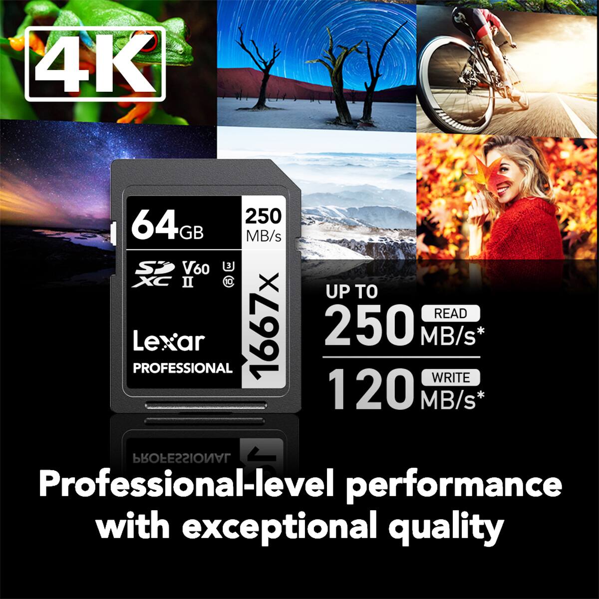 4K  
250 MB/s SD V60 U XC  
Lexar 1667x 250 MB/s PROFESSIONAL  
Professional-level performance with exceptional quality  
UP TO  
READ 250 MB/s*  
WRITE 120 MB/s*