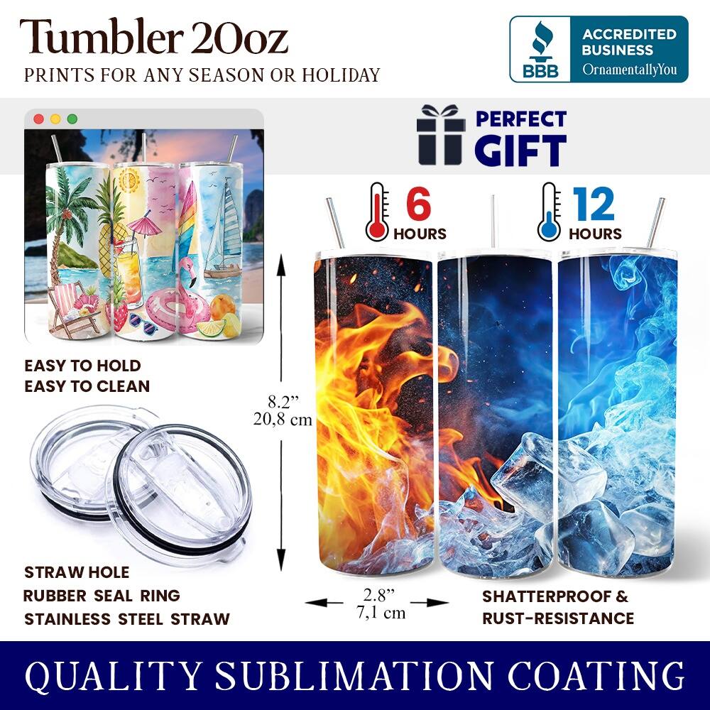 Tumbler 20oz  
PRINTS FOR ANY SEASON OR HOLIDAY  
ACCREDITED BUSINESS BBB OrnamentallyYou  
PERFECT GIFT  
6 HOURS  
12 HOURS  
EASY TO HOLD  
EASY TO CLEAN  
8.2" (20.8 cm)  
STRAW HOLE  
RUBBER SEAL RING  
STAINLESS STEEL STRAW  
2.8" (7.1 cm)  
SHATTERPROOF & RUST-RESISTANCE  
QUALITY SUBLIMATION COATING