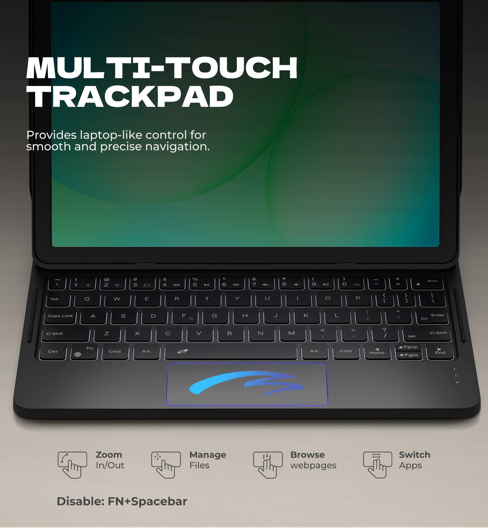 MULTI-TOUCH TRACKPAD  
Provides laptop-like control for smooth and precise navigation.  

1 - d 2 - - 3 2 a 4 I 6 5 ..  e -.. A 7 -- - 1 - 4 9 - > O 28% . - - T Q W a R T Y L - O P 4 I > 1 I I Las LIus A 1 D F G H J K L : ; - . Enter S e naun N x C V BS N M A V ? / - Smm Ua 0 Fns  AI Ai Gmas Harve GARD Pgtan dimat .  

Zoom In/Out  
Manage Files  
Browse webpages  
Switch Apps  

Disable: FN+Spacebar