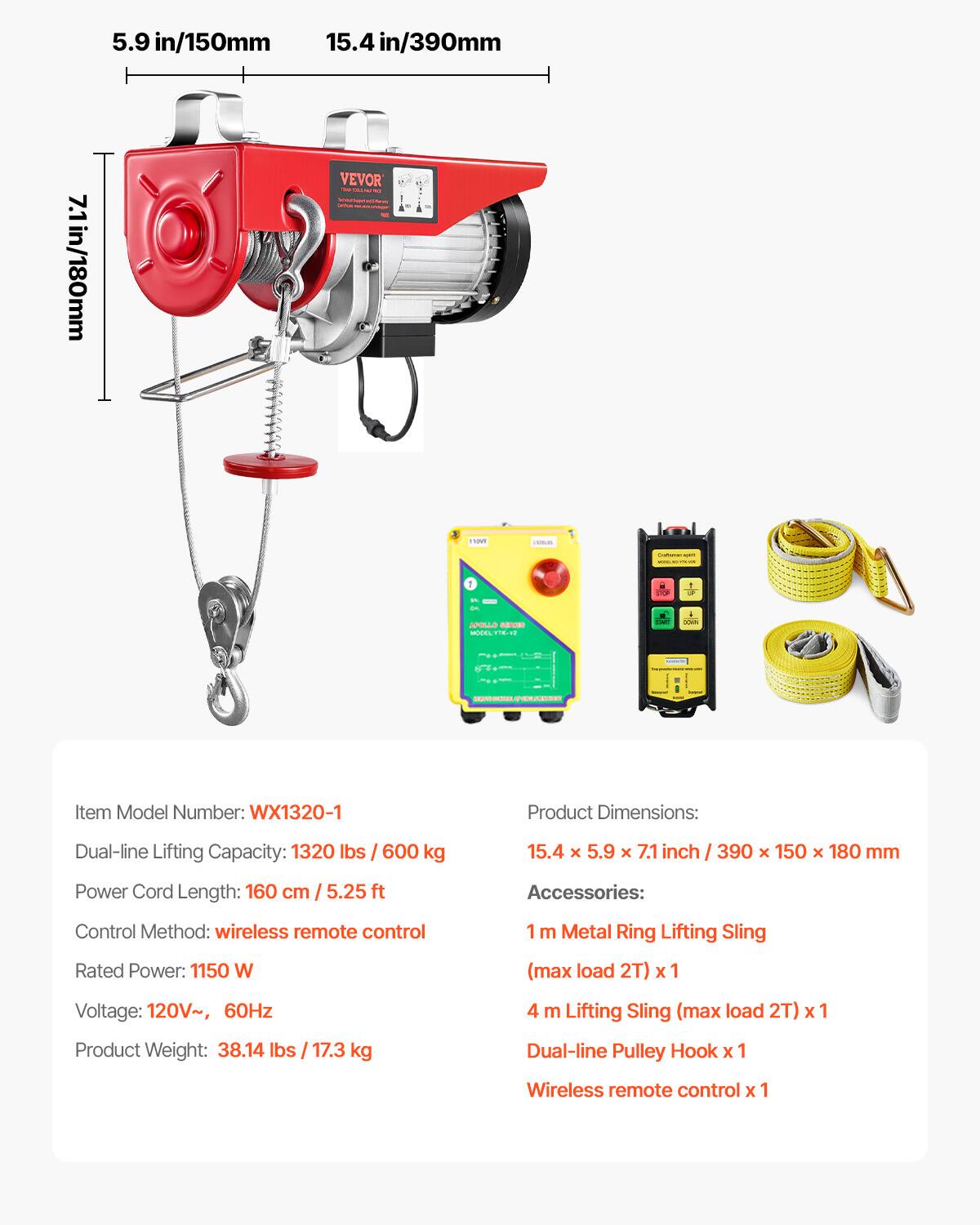 5.9 in/150mm  
15.4 in/390mm  
7.1 in/180mm  

VEVOR  
NOVY  
1  
APOLLO SERIES MODEL VITALIVE  

Item Model Number: WX1320-1  

Product Dimensions:  
Dual-line Lifting Capacity: 1320 lbs / 600 kg  
15.4 x 5.9 x 7.1 inch / 390 x 150 x 180 mm  
Power Cord Length: 160 cm / 5.25 ft  

Accessories:  
Control Method: wireless remote control  
1 m Metal Ring Lifting Sling  
Rated Power: 1150 W  
(max load 2T) X  
Voltage: 120V~, 60Hz  
4 m Lifting Sling (max load 2T) X 1  
Product Weight: 38.14 lbs / 17.3 kg  
Dual-line Pulley Hook X 1  
Wireless remote control X 1