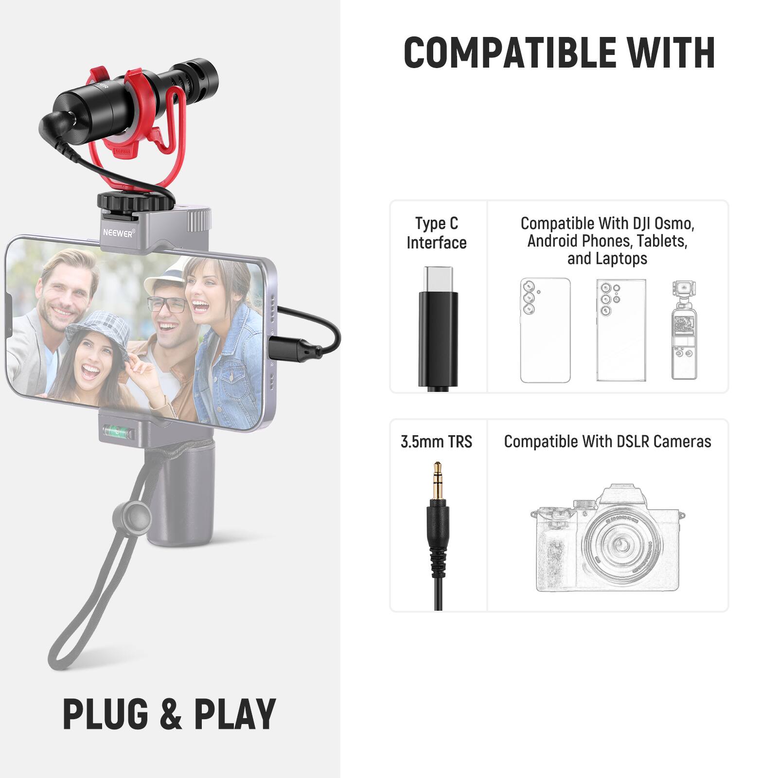 COMPATIBLE WITH

- Type C Interface
- Compatible With DJI Osmo, Android Phones, Tablets, and Laptops
- 3.5mm TRS
- Compatible With DSLR Cameras

PLUG & PLAY