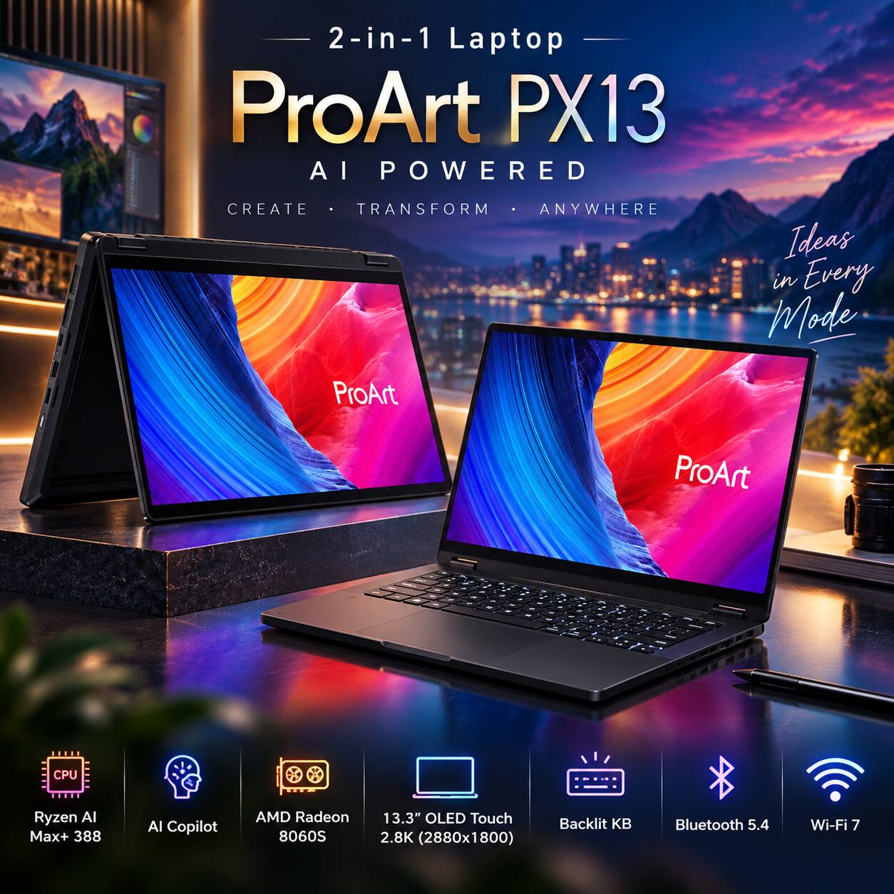2-in-1 Laptop  
ProArt PX13  
AI POWERED  
CREATE • TRANSFORM • ANYWHERE  
Ideas in Every Mode  

ProArt  
- - - - - -  
- - - - - - - -  
- - - - - -  

CPU  
Ryzen AI Max+ 388  
AI Copilot  
AMD Radeon 8060S  
13.3" OLED Touch 2.8K (2880x1800)  
Backlit KB  
Bluetooth 5.4  
Wi-Fi 7