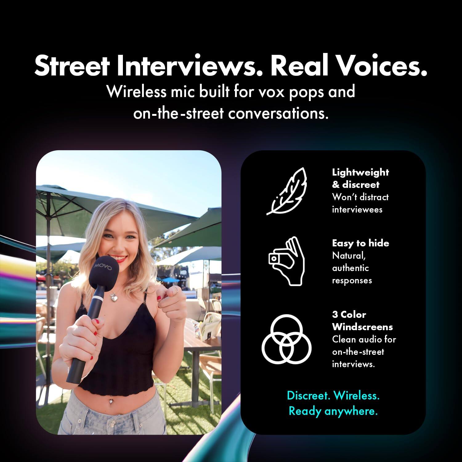 Street Interviews. Real Voices.  
Wireless mic built for VOX pops and on-the-street conversations.  

Lightweight & discreet  
Won't distract interviewees  

Easy to hide  
Natural, authentic responses  

3 Color Windscreens  
Clean audio for on-the-street interviews.  

Discreet. Wireless.  
Ready anywhere.
