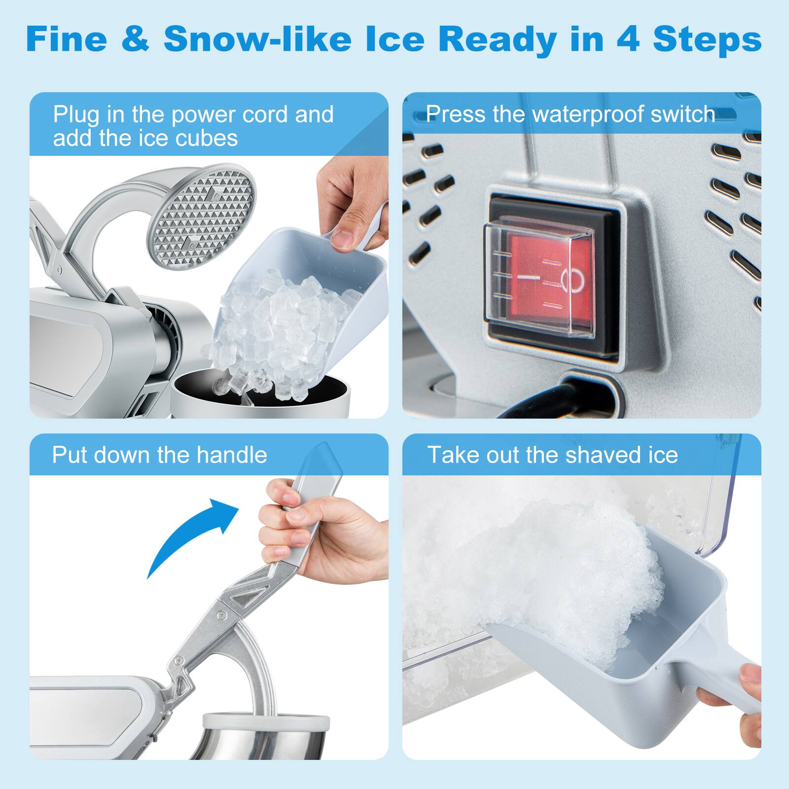 Fine & Snow-like Ice Ready in 4 Steps
Plug in the power cord and add the ice cubes
Press the waterproof switch
Put down the handle
Take out the shaved ice
