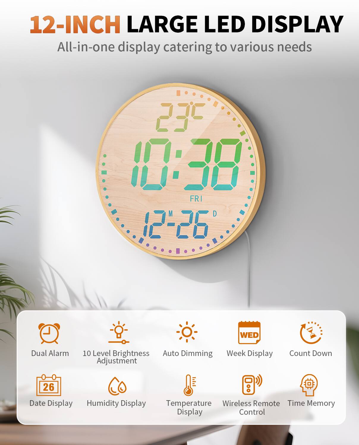12-INCH LARGE LED DISPLAY  
All-in-one display catering to various needs

- Dual Alarm
- 10 Level Brightness Adjustment
- Auto Dimming
- Week Display
- Count Down
- Date Display
- Humidity Display
- Temperature Display
- Wireless Remote Control
- Time Memory Display