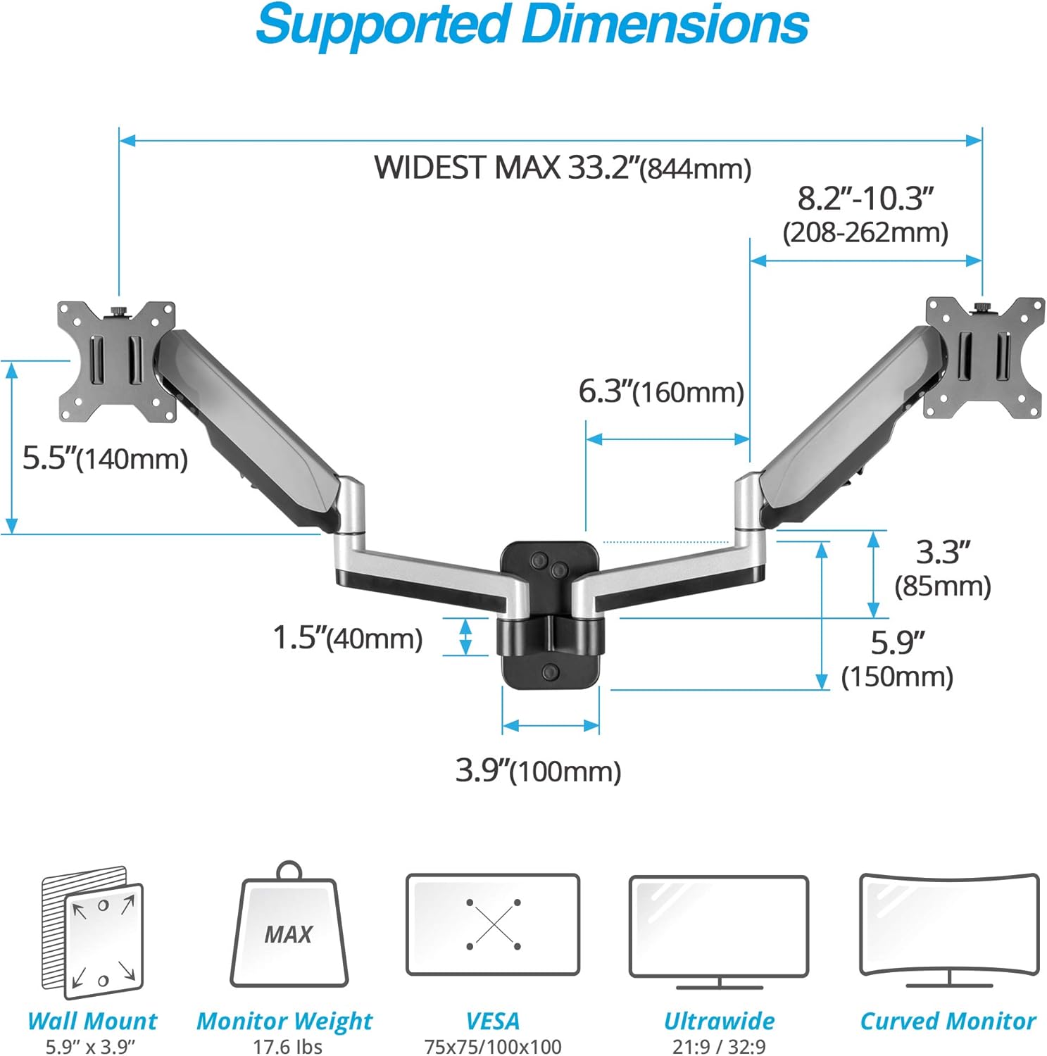 Supported Dimensions

- WIDEST MAX: 33.2" (844mm)
- 8.2"-10.3" (208-262mm)
- 6.3" (160mm)
- 5.5" (140mm)
- 1.5" (40mm)
- 3.3" (85mm)
- 5.9" (150mm)
- 3.9" (100mm)

MAX Wall Mount Monitor Weight

- VESA: 5.9" x 3.9"
- 17.6 lbs
- 75x75/100x100

Ultrawide 21:9/32:9 Curved Monitor