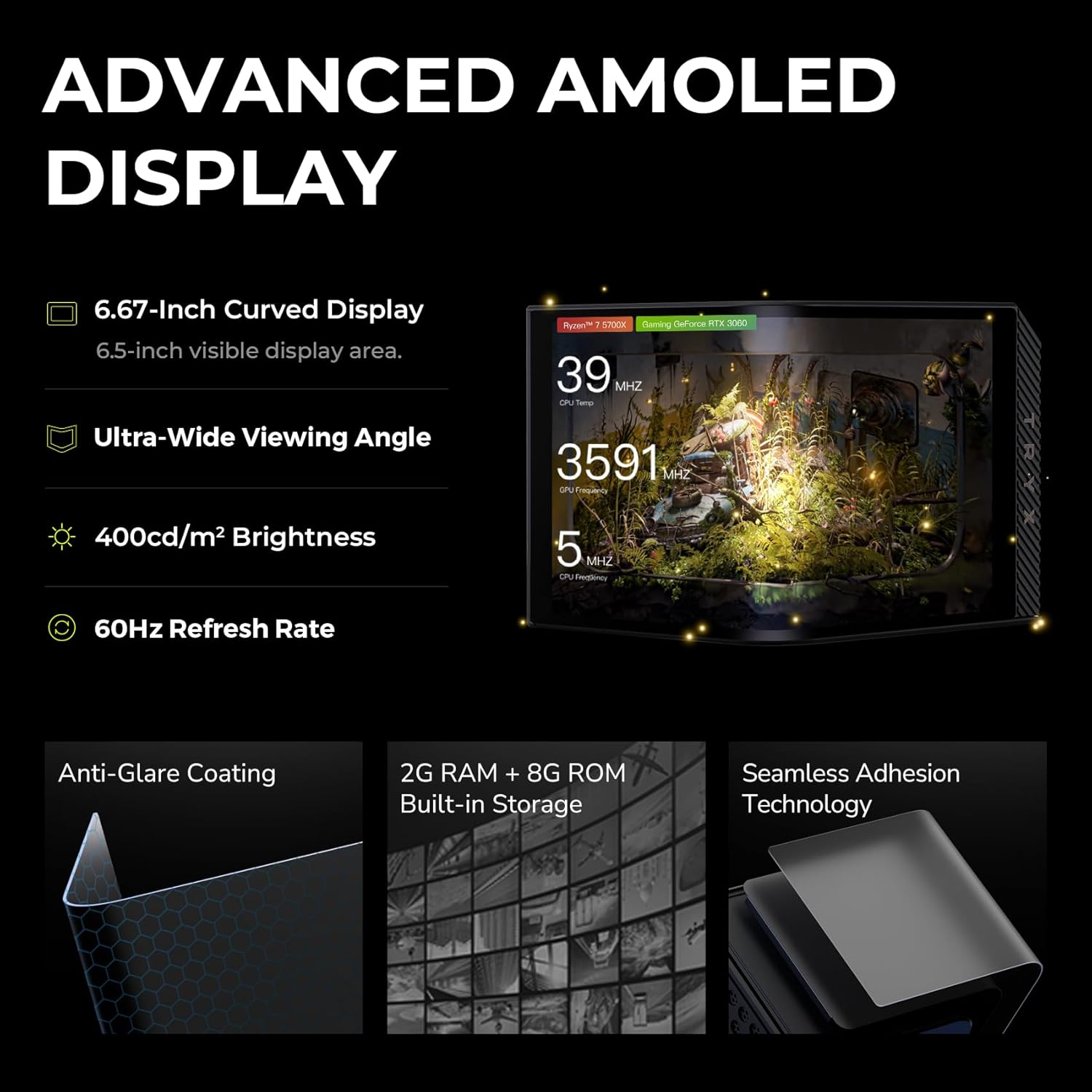 ADVANCED AMOLED DISPLAY

- 6.67-inch Curved Display
  - 6.5-inch visible display area

- Ultra-Wide Viewing Angle

- 400cd/m² Brightness

- 60Hz Refresh Rate

- Anti-Glare Coating

- 2G RAM + 8G ROM Built-in Storage

- Seamless Adhesion Technology