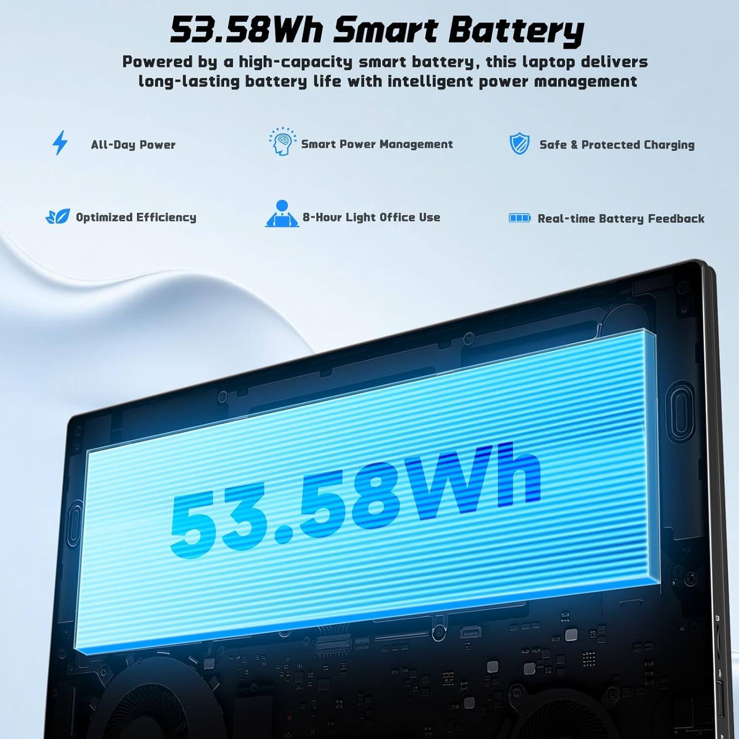 53.58Wh Smart Battery

Powered by a high-capacity smart battery, this laptop delivers long-lasting battery life with intelligent power management.

- All-Day Power
- Smart Power Management
- Safe & Protected Charging
- Optimized Efficiency
- 8-Hour Light Office Use
- Real-time Battery Feedback