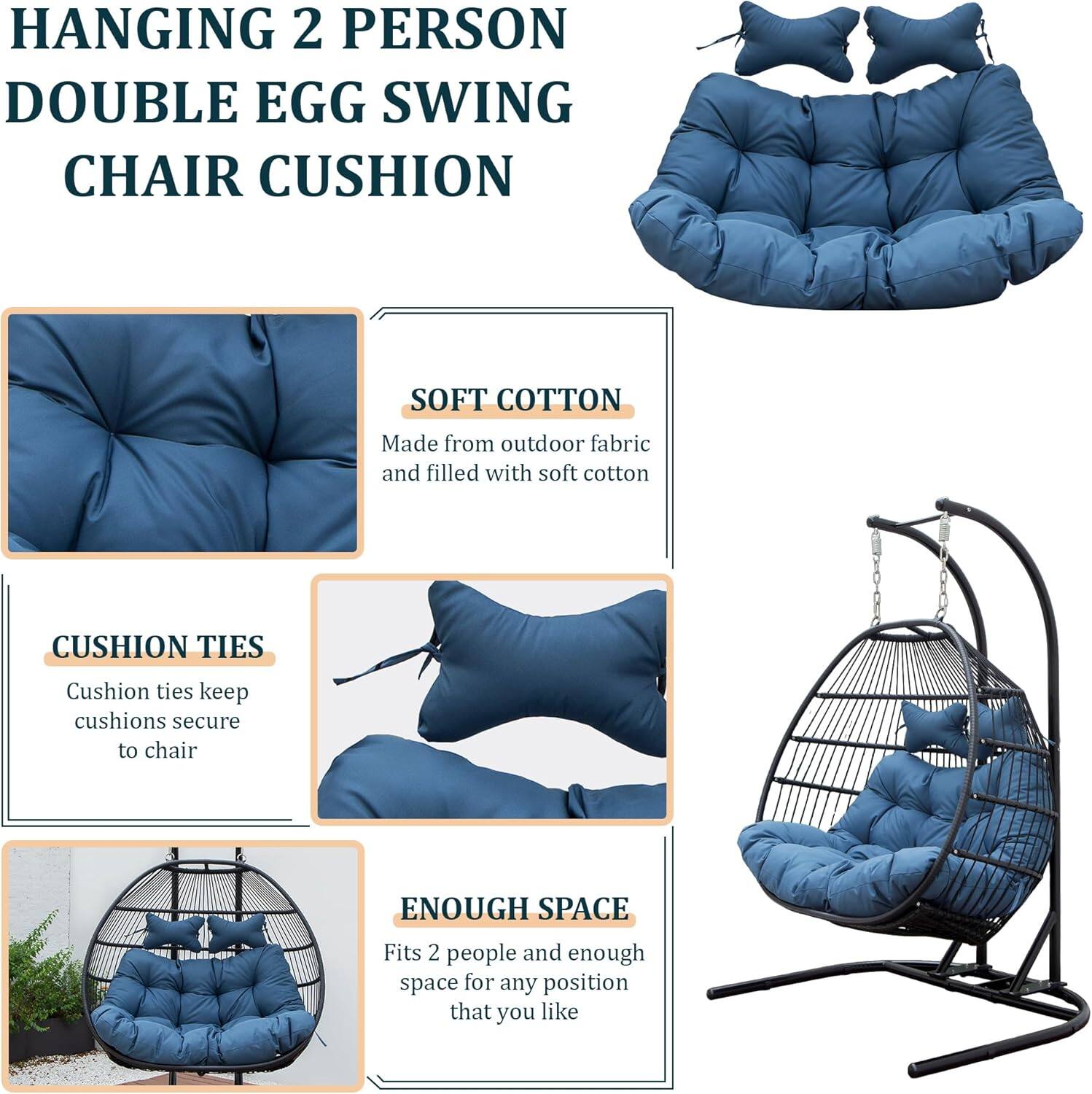 HANGING 2 PERSON DOUBLE EGG SWING CHAIR CUSHION

SOFT COTTON
Made from outdoor fabric and filled with soft cotton

CUSHION TIES
Cushion ties keep cushions secure to chair

ENOUGH SPACE
Fits 2 people and enough space for any position that you like