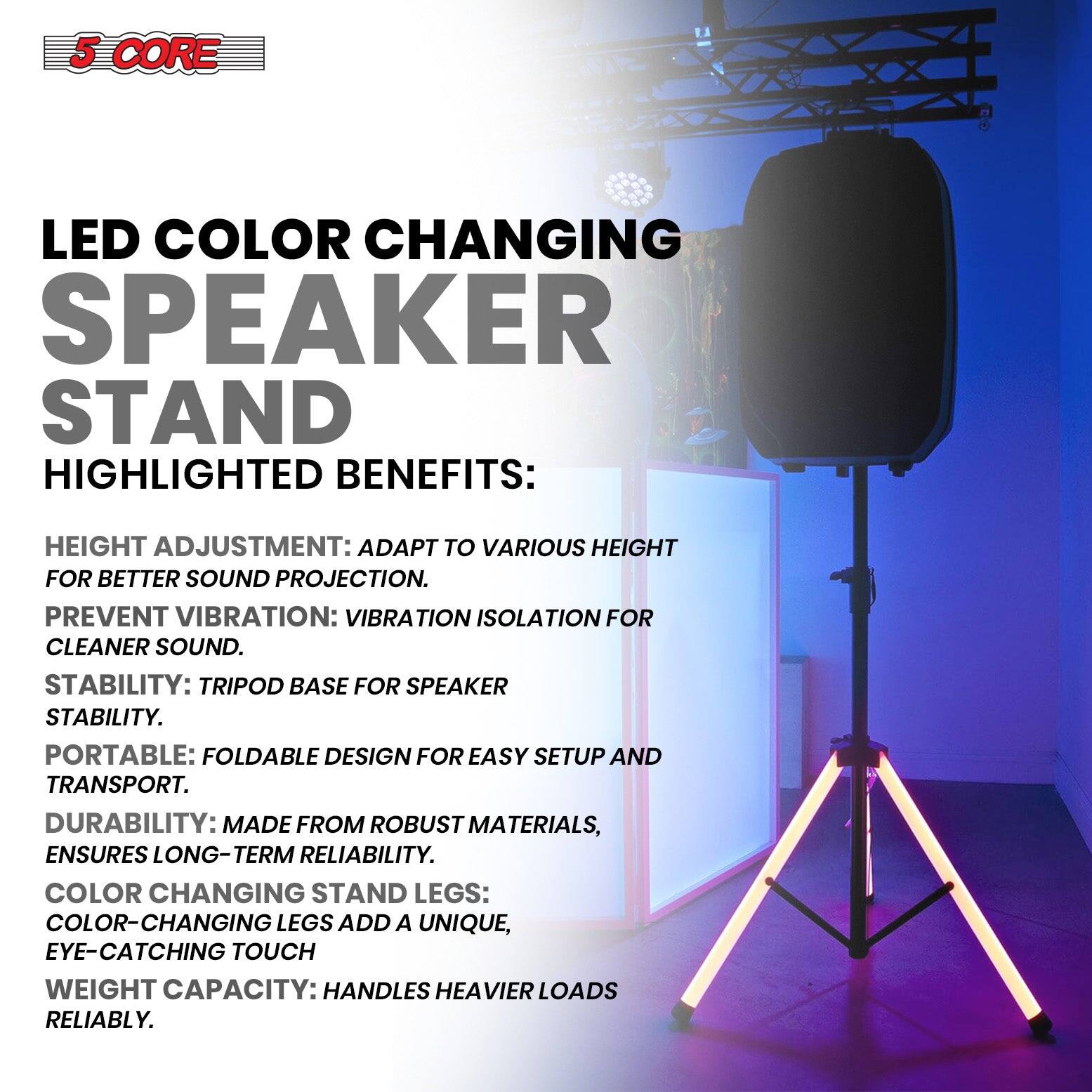 5 CORE LED COLOR CHANGING SPEAKER STAND

HIGHLIGHTED BENEFITS:

- HEIGHT ADJUSTMENT: ADAPT TO VARIOUS HEIGHT FOR BETTER SOUND PROJECTION.
- PREVENT VIBRATION: VIBRATION ISOLATION FOR CLEANER SOUND.
- STABILITY: TRIPOD BASE FOR SPEAKER STABILITY.
- PORTABLE: FOLDABLE DESIGN FOR EASY SETUP AND TRANSPORT.
- DURABILITY: MADE FROM ROBUST MATERIALS, ENSURES LONG-TERM RELIABILITY.
- COLOR CHANGING STAND LEGS: COLOR-CHANGING LEGS ADD A UNIQUE, EYE-CATCHING TOUCH.
- WEIGHT CAPACITY: HANDLES HEAVIER LOADS RELIABLY.