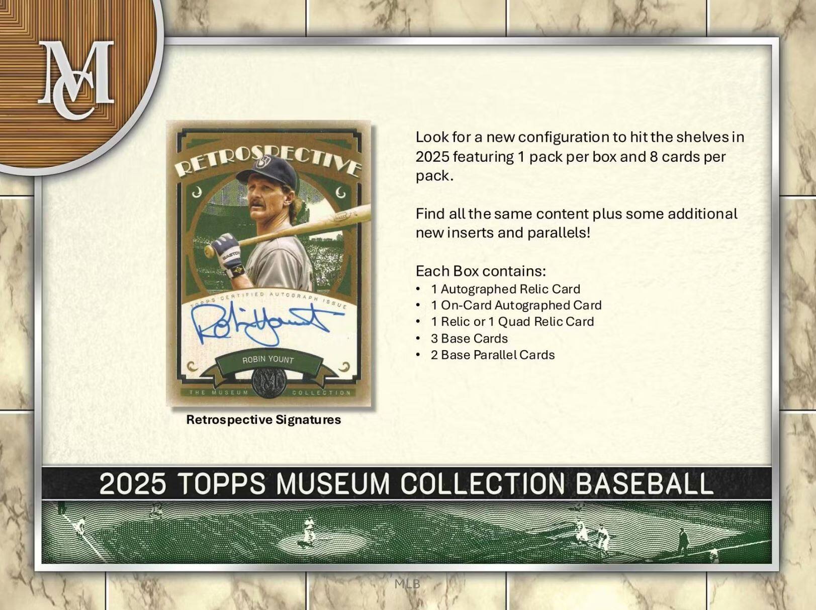 Look for a new configuration to hit the shelves in 2025 featuring 1 pack per box and 8 cards per pack. Find all the same content plus some additional new inserts and parallels!

Each Box contains:
- 1 Autographed Relic Card
- 1 On-Card Autographed Card
- 1 Relic or 1 Quad Relic Card
- 3 Base Cards
- 2 Base Parallel Cards

THE MUSEUM COLLECTION Retrospective Signatures 2025 TOPPS MUSEUM COLLECTION BASEBALL MLB