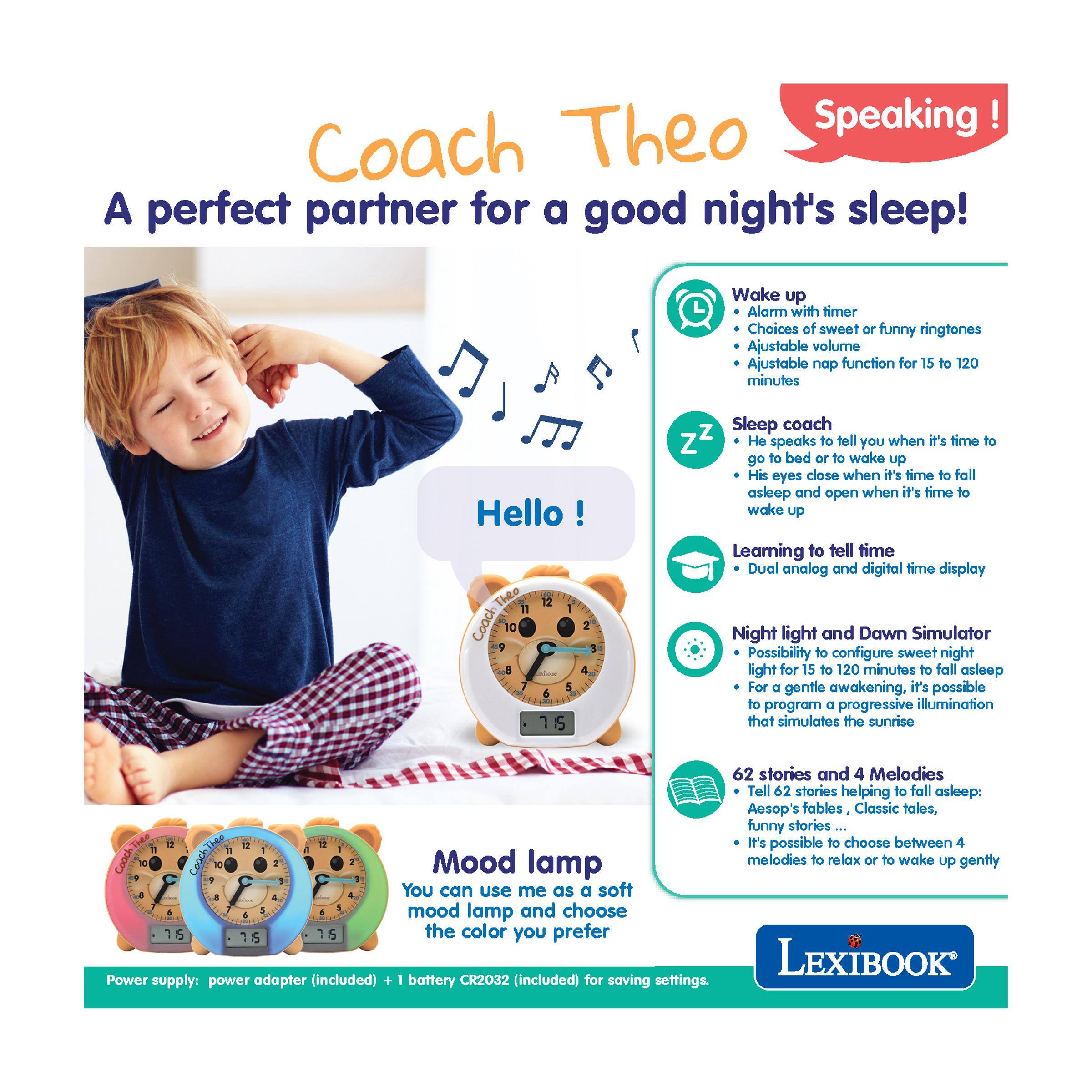 Coach Theo Speaking!  
A perfect partner for a good night's sleep!

Wake up  
- Alarm with timer  
- Choices of sweet or funny ringtones  
- Adjustable volume  
- Adjustable nap function for 15 to 120 minutes  

Sleep coach  
- He speaks to tell you when it's time to go to bed or to wake up  
- His eyes close when it's time to fall asleep and open when it's time to wake up  
- Learning to tell time  
- Dual analog and digital time display  

Night light and Dawn Simulator  
- Possibility to configure sweet night light for 15 to 120 minutes to fall asleep  
- For a gentle awakening, it's possible to program a progressive illumination that simulates the sunrise  

62 stories and 4 Melodies  
- Tell 62 stories helping to fall asleep: Aesop's fables, Classic tales, funny stories...  
- It's possible to choose between 4 melodies to relax or to wake up gently  

Mood lamp  
- You can use me as a soft mood lamp and choose the color you prefer  

Power supply: power adapter (included) + 1 battery CR2032 (included) for saving settings.