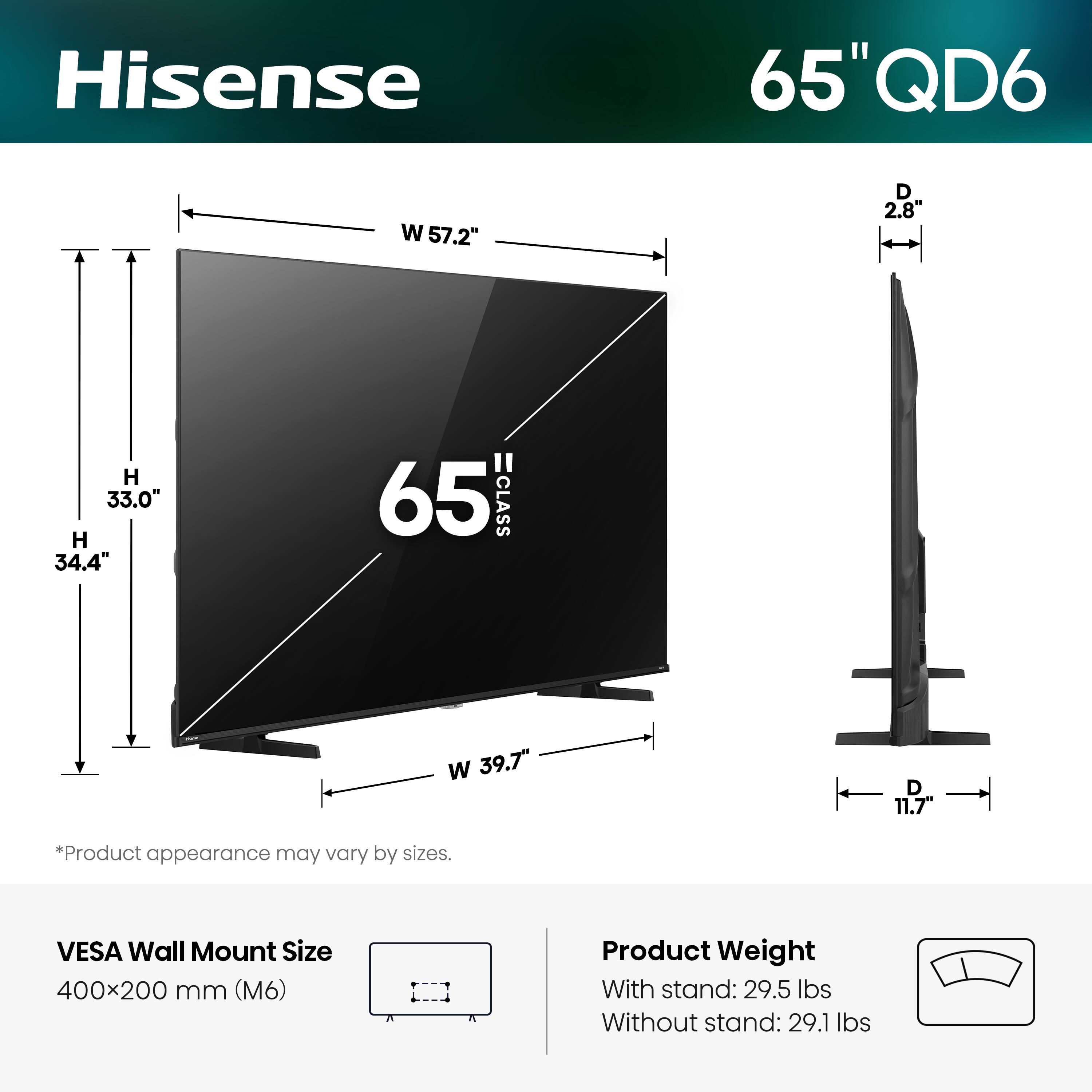 Hisense 65" QD6  
W 57.2" D 2.8" H 33.0" H 34.4"  
65 CLASS  
W 39.7" D 11.7"  
*Product appearance may vary by sizes.  
VESA Wall Mount Size 400x200 mm (M6)  
Product Weight  
With stand: 29.5 lbs  
Without stand: 29.1 lbs
