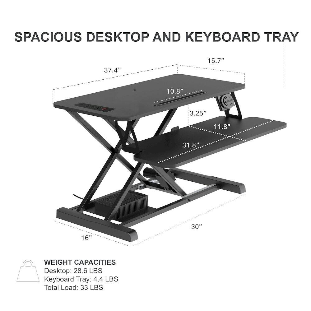 SPACIOUS DESKTOP AND KEYBOARD TRAY

37.4" 15.7" 10.8" 3.25" 11.8" 31.8" 30" 16"

WEIGHT CAPACITIES
Desktop: 28.6 LBS
Keyboard Tray: 4.4 LBS
Total Load: 33 LBS