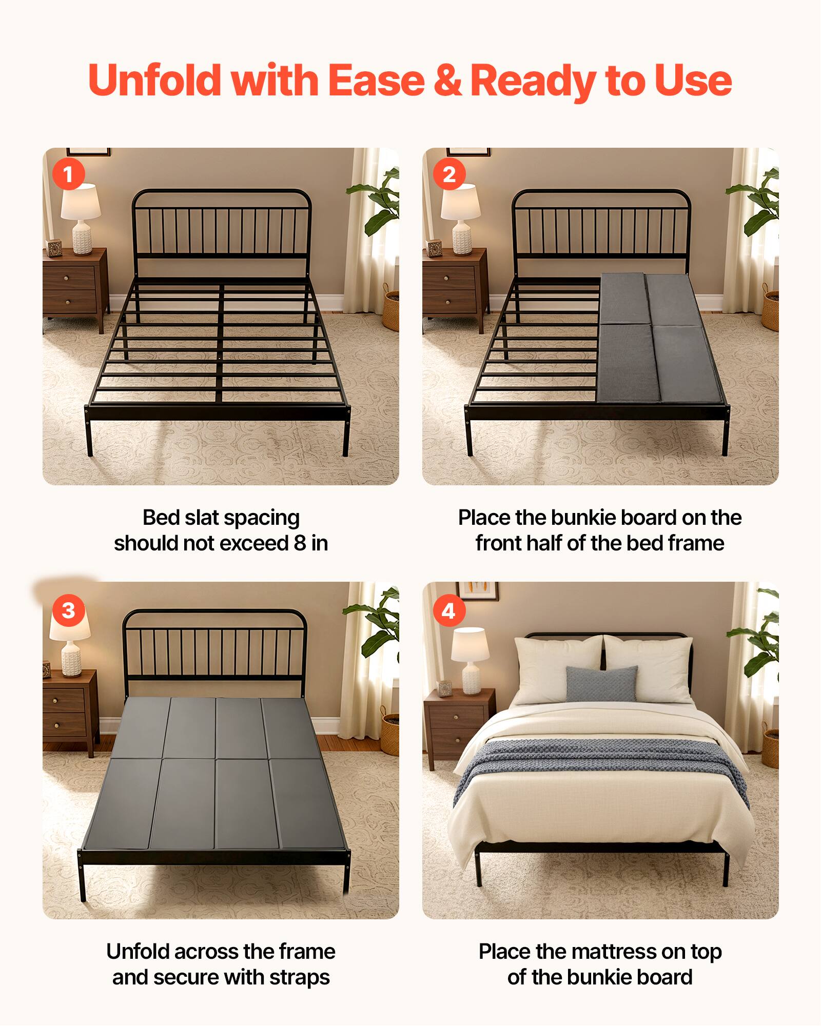 Unfold with Ease & Ready to Use

1. Bed slat spacing should not exceed 8 in
2. Place the bunkie board on the front half of the bed frame
3. Unfold across the frame and secure with straps
4. Place the mattress on top of the bunkie board