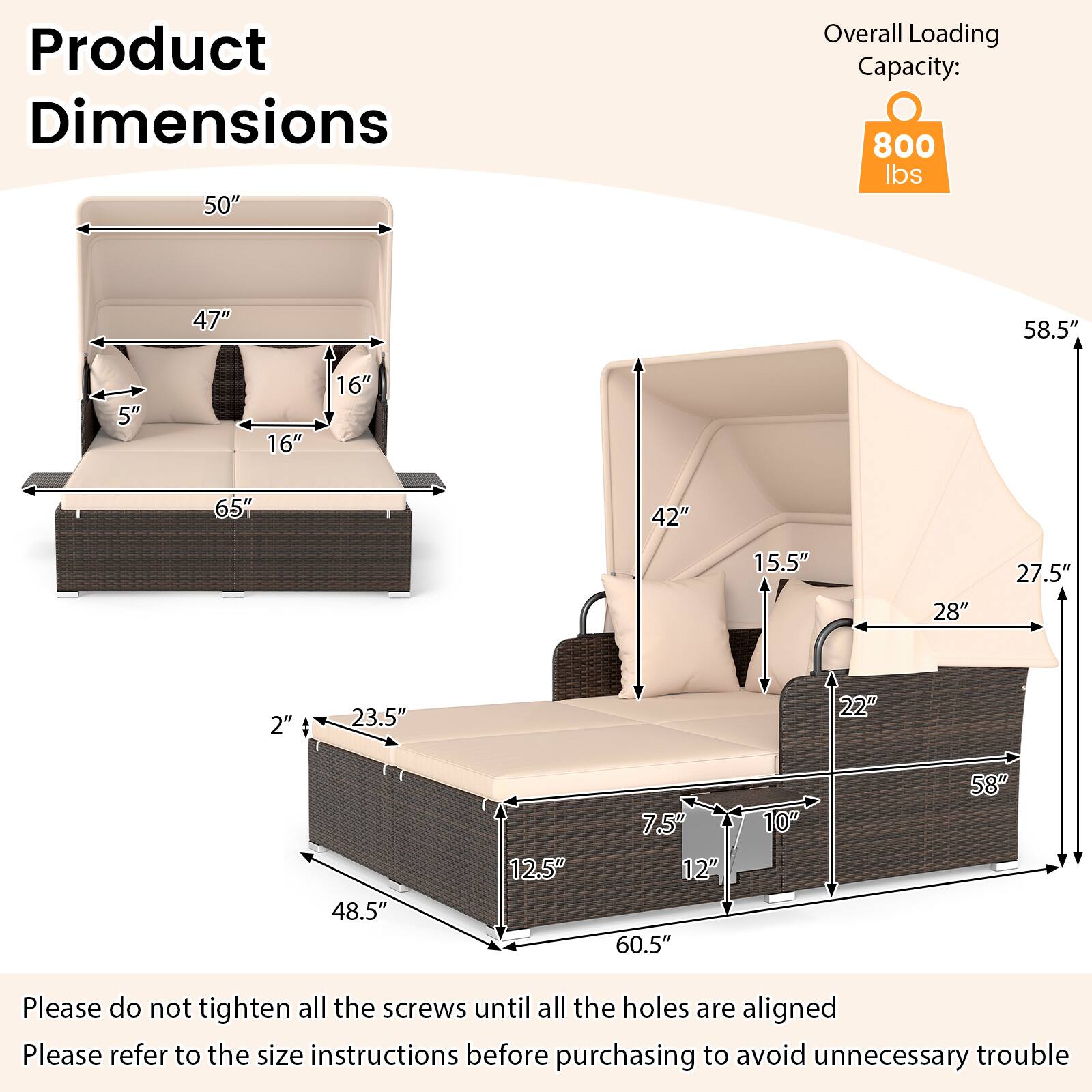 Product Dimensions  
Overall Loading Capacity: 800 lbs  

50"  
47"  
5"  
16"  
16"  
65"  
42"  
15.5"  
28"  
27.5"  
2"  
23.5"  
22"  
48.5"  
12.5"  
7.5"  
12"  
60.5"  
10"  
58"  

Please do not tighten all the screws until all the holes are aligned  
Please refer to the size instructions before purchasing to avoid unnecessary trouble