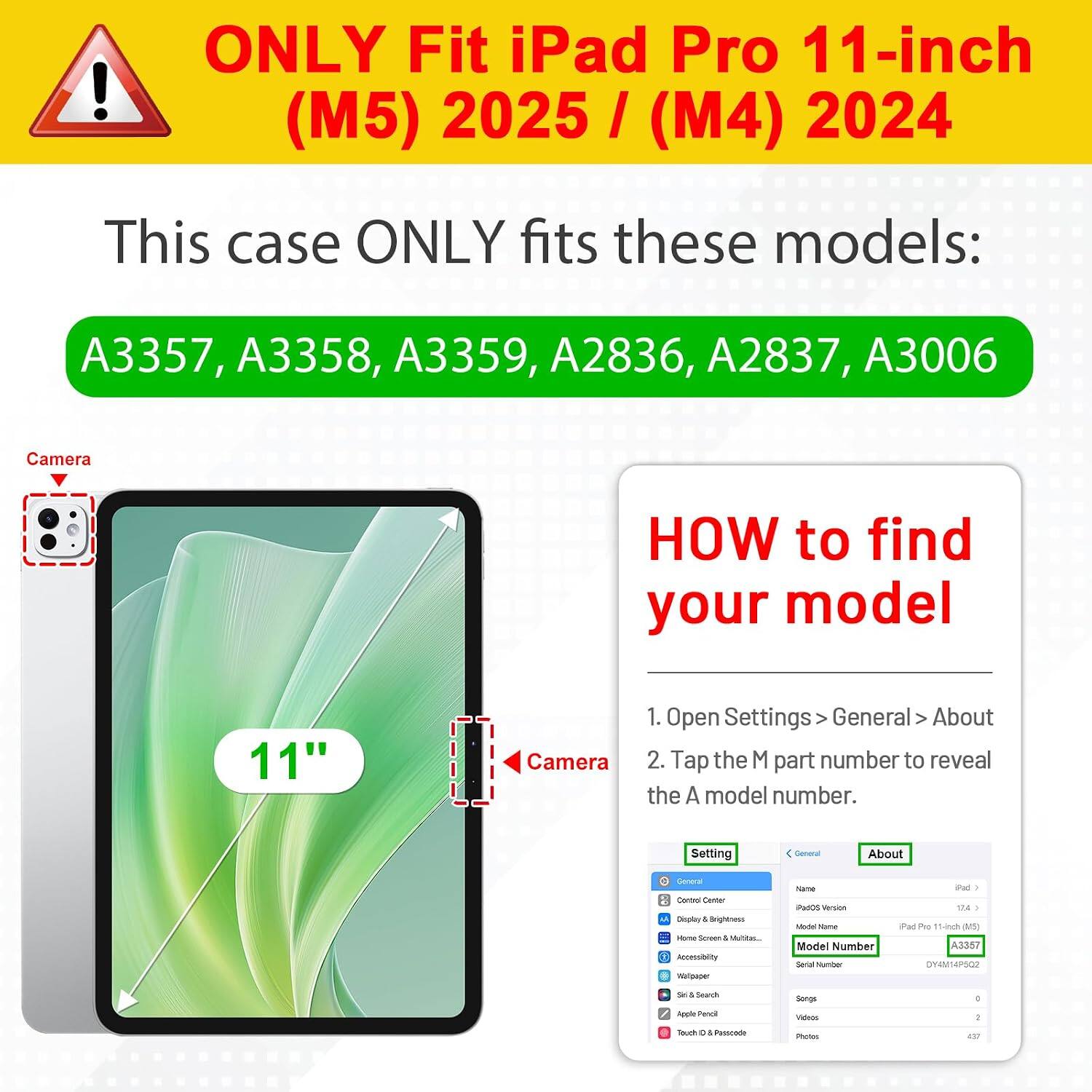 ONLY Fit iPad Pro 11-inch (M5) 2025 / (M4) 2024

This case ONLY fits these models:
A3357, A3358, A3359, A2836, A2837, A3006

Camera

HOW to find your model

1. Open Settings > General > About
2. Tap the M part number to reveal the A model number.

Setting
General
About

General Control Center Display & Brightness Home Screen & Multitasking Accessibility Wallpaper Siri & Search Apple Pencil Touch ID & Passcode

Name iPadOS Version Model Name Model Number Serial Number

iPad Pro 11-inch (M5) A3357 DY4M14P502