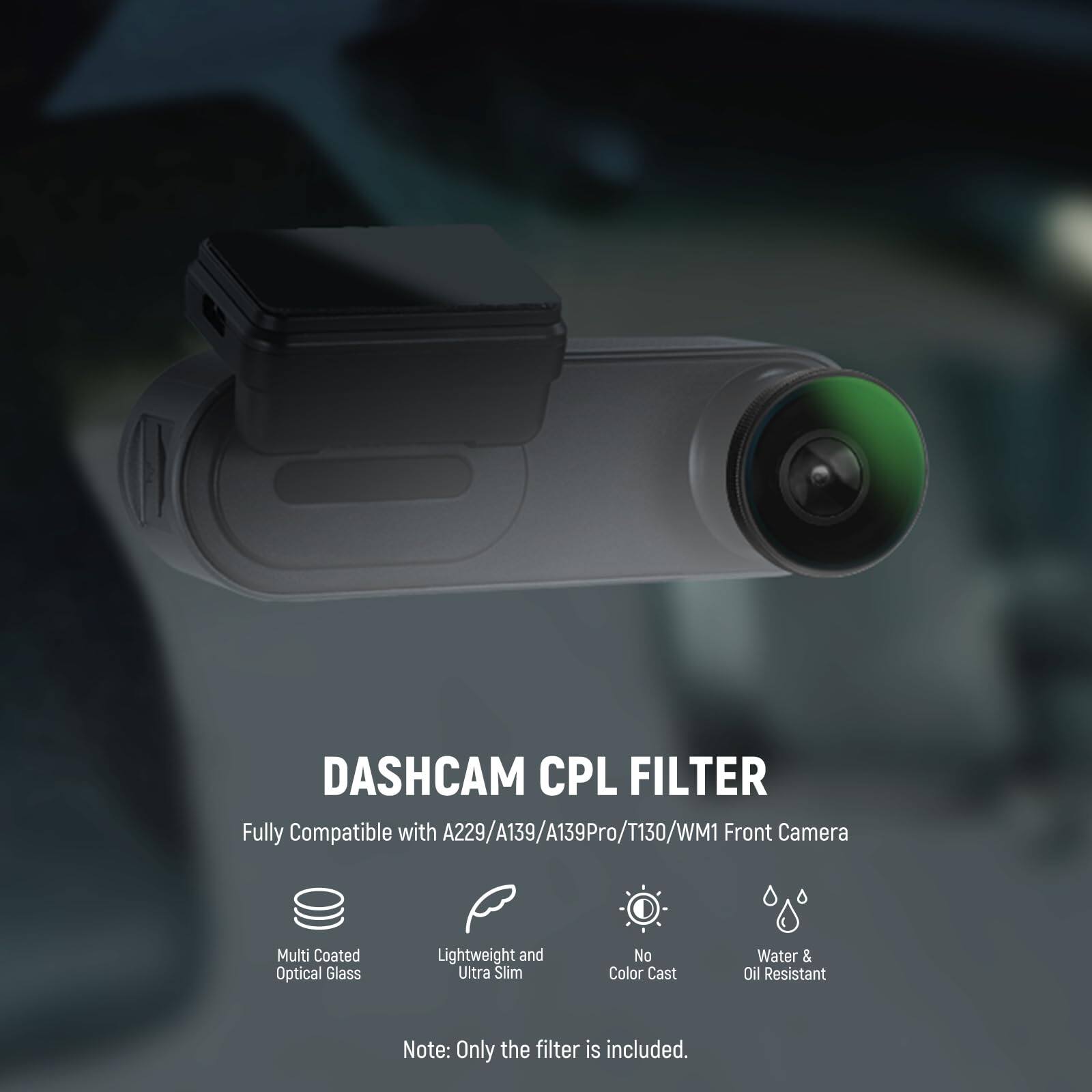 DASHCAM CPL FILTER  
Fully Compatible with A229/A139/A139Pro/T130/WM1 Front Camera  
Multi Coated Optical Glass  
Lightweight and Ultra Slim  
No Color Cast  
Water & Oil Resistant  

Note: Only the filter is included.