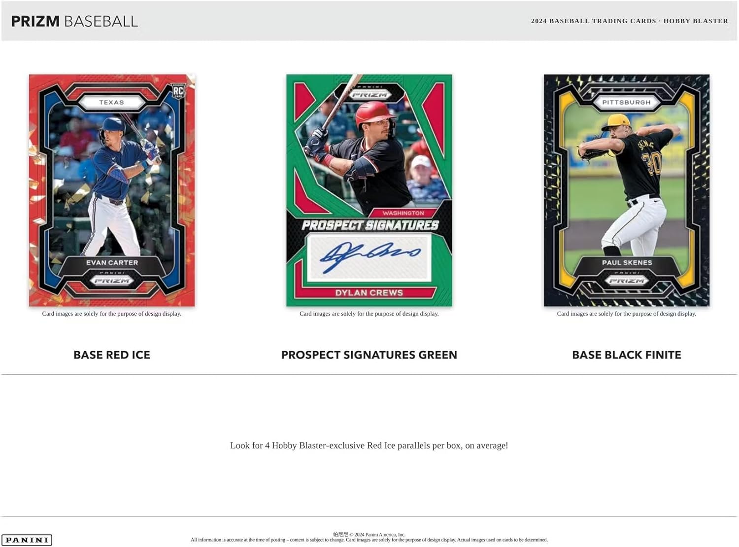 PRIZM BASEBALL  
2024 BASEBALL TRADING CARDS • HOBBY BLASTER  

TEXAS  
RC  
EVAN CARTER  
BASE RED ICE  

WASHINGTON  
PROSPECT SIGNATURES  
DYLAN CREWS  
PROSPECT SIGNATURES GREEN  

PITTSBURGH  
PAUL SKENES  
BASE BLACK FINITE  

Card images are solely for the purpose of design display.  

Look for 4 Hobby Blaster-exclusive Red Ice parallels per box, on average!  

PANINI  
All information is accurate at the time of posting - content is subject to change. Card images are solely for the purpose of design display. Actual images used on cards to be determined.  
© 2024 Panini America, Inc.