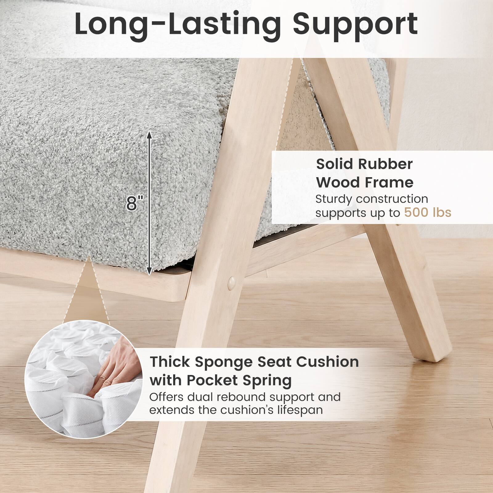 Long-Lasting Support

- Solid Rubber Wood Frame
  - Sturdy construction supports up to 500 lbs

- Thick Sponge Seat Cushion with Pocket Spring
  - Offers dual rebound support and extends the cushion's lifespan