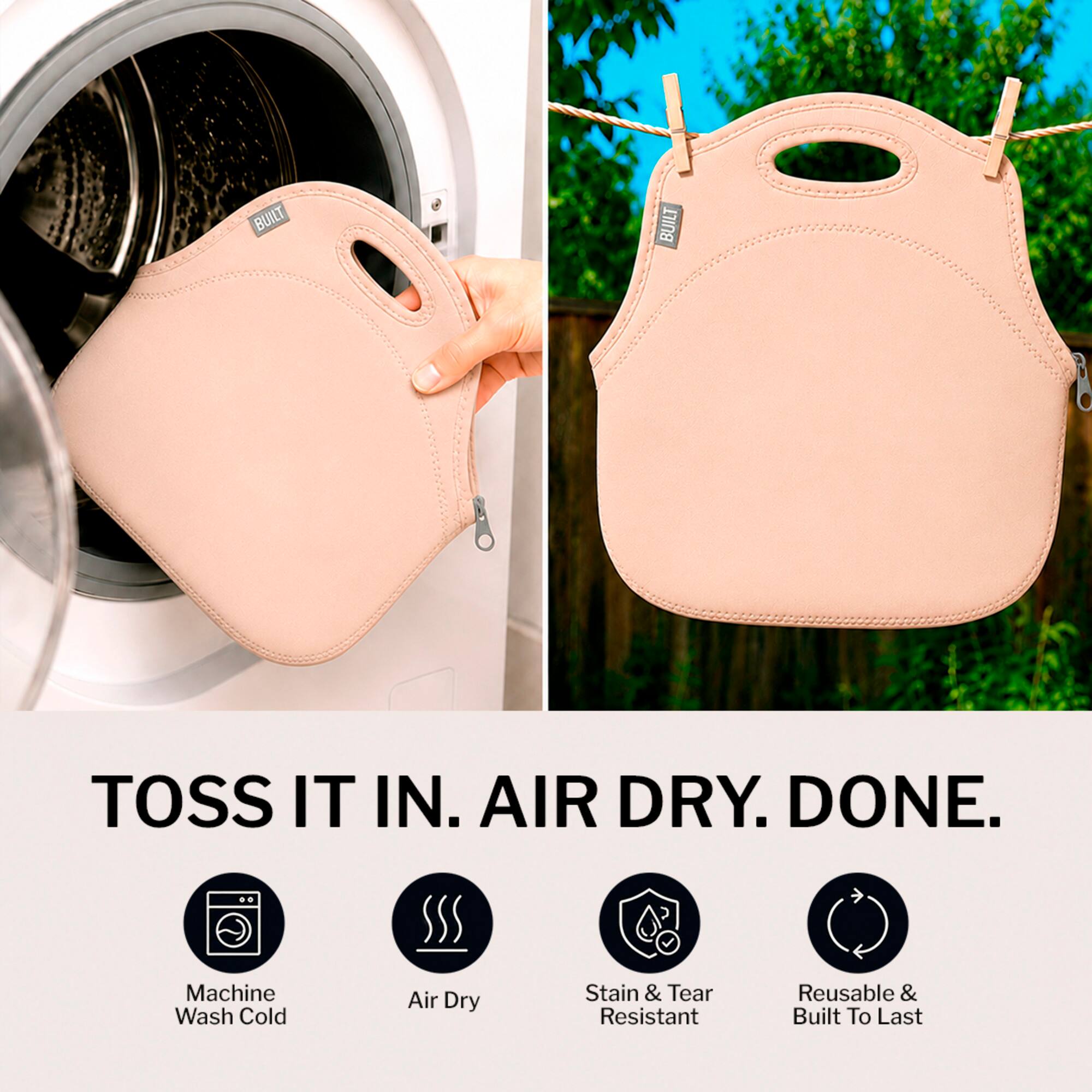 BUILT TOSS IT IN. AIR DRY. DONE.  
Machine Wash Cold Air Dry Stain & Tear Resistant Reusable & Built To Last