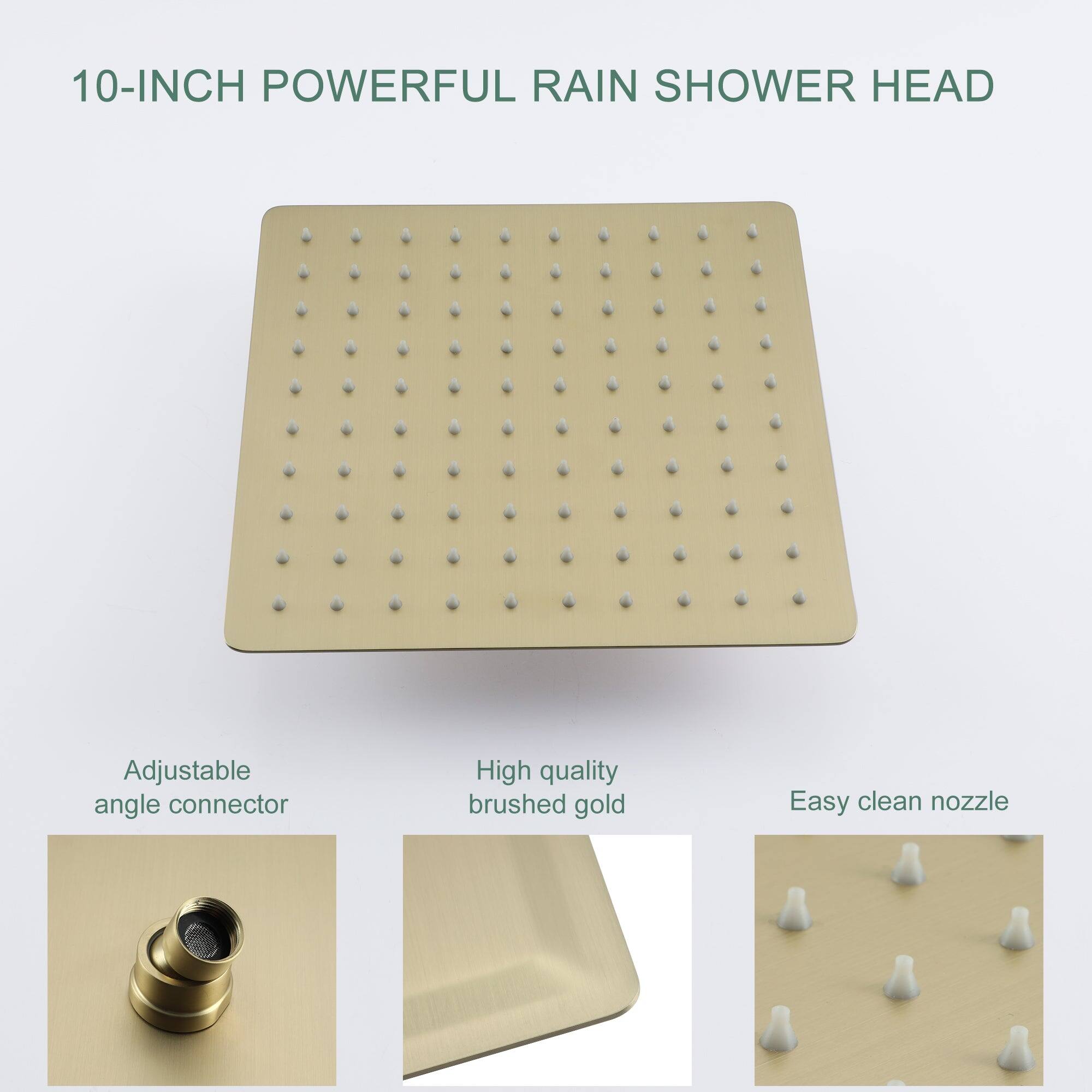 10-INCH POWERFUL RAIN SHOWER HEAD

Adjustable angle connector

High quality brushed gold

Easy clean nozzle