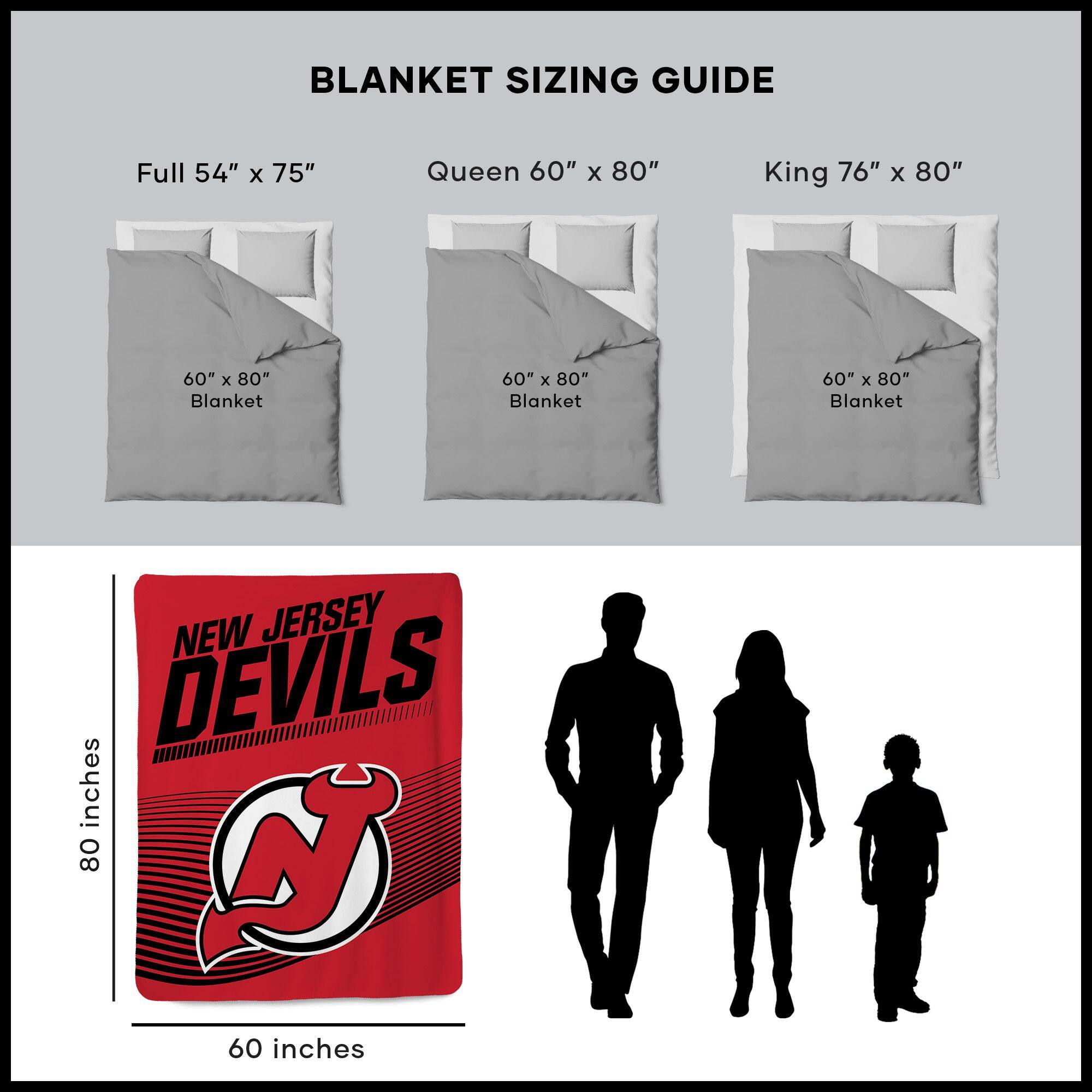 BLANKET SIZING GUIDE

Full 54" x 75"  
Queen 60" x 80"  
King 76" x 80"  

60" x 80" Blanket  
60" x 80" Blanket  
60" x 80" Blanket  

NEW JERSEY DEVILS  
80 inches  
60 inches