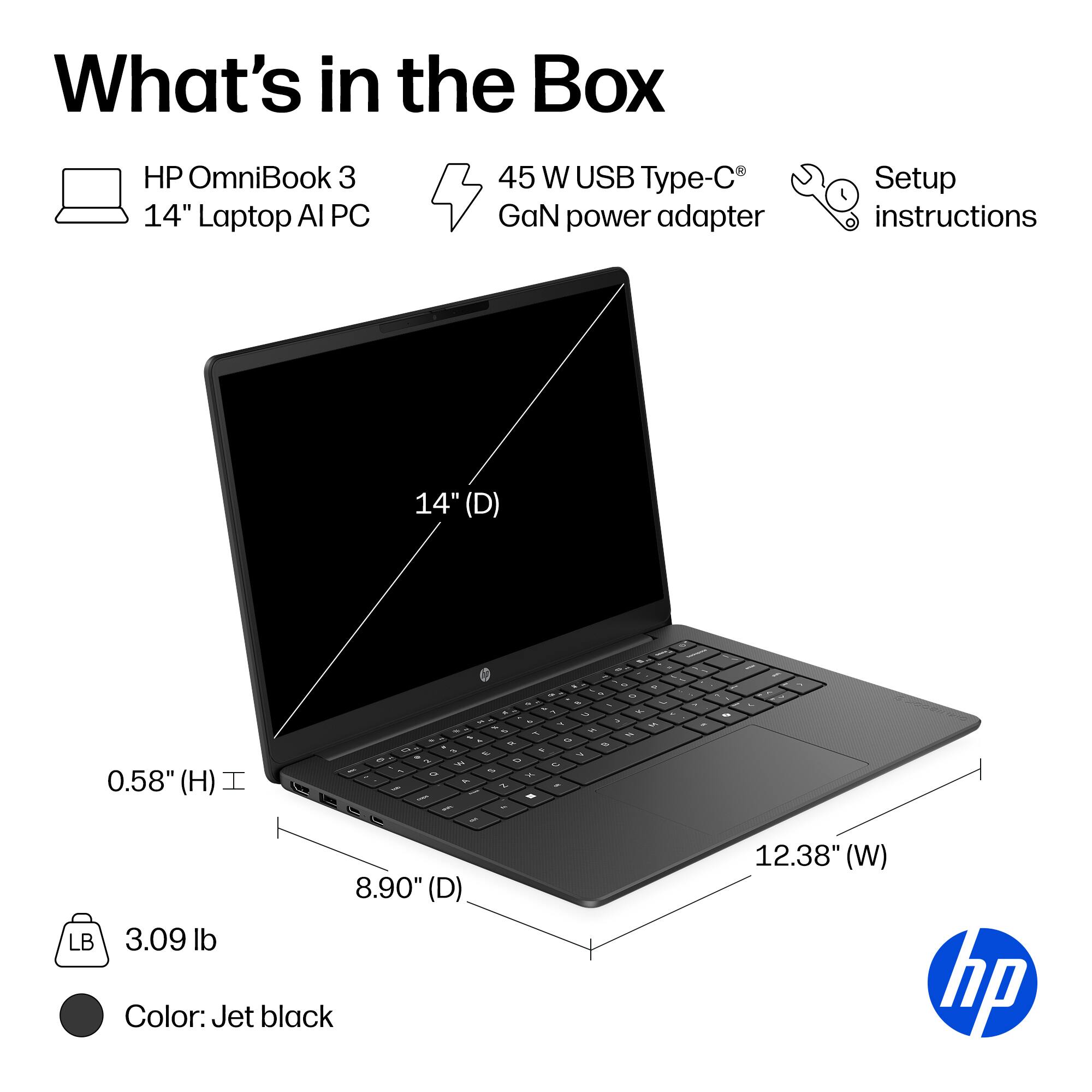 What's in the Box

HP OmniBook 3 14" Laptop AI PC
45 W USB Type-C GaN power adapter
Setup instructions

14" (D)
0.58" (H)
8.90" (D)
12.38" (W)
3.09 lb
Color: Jet black