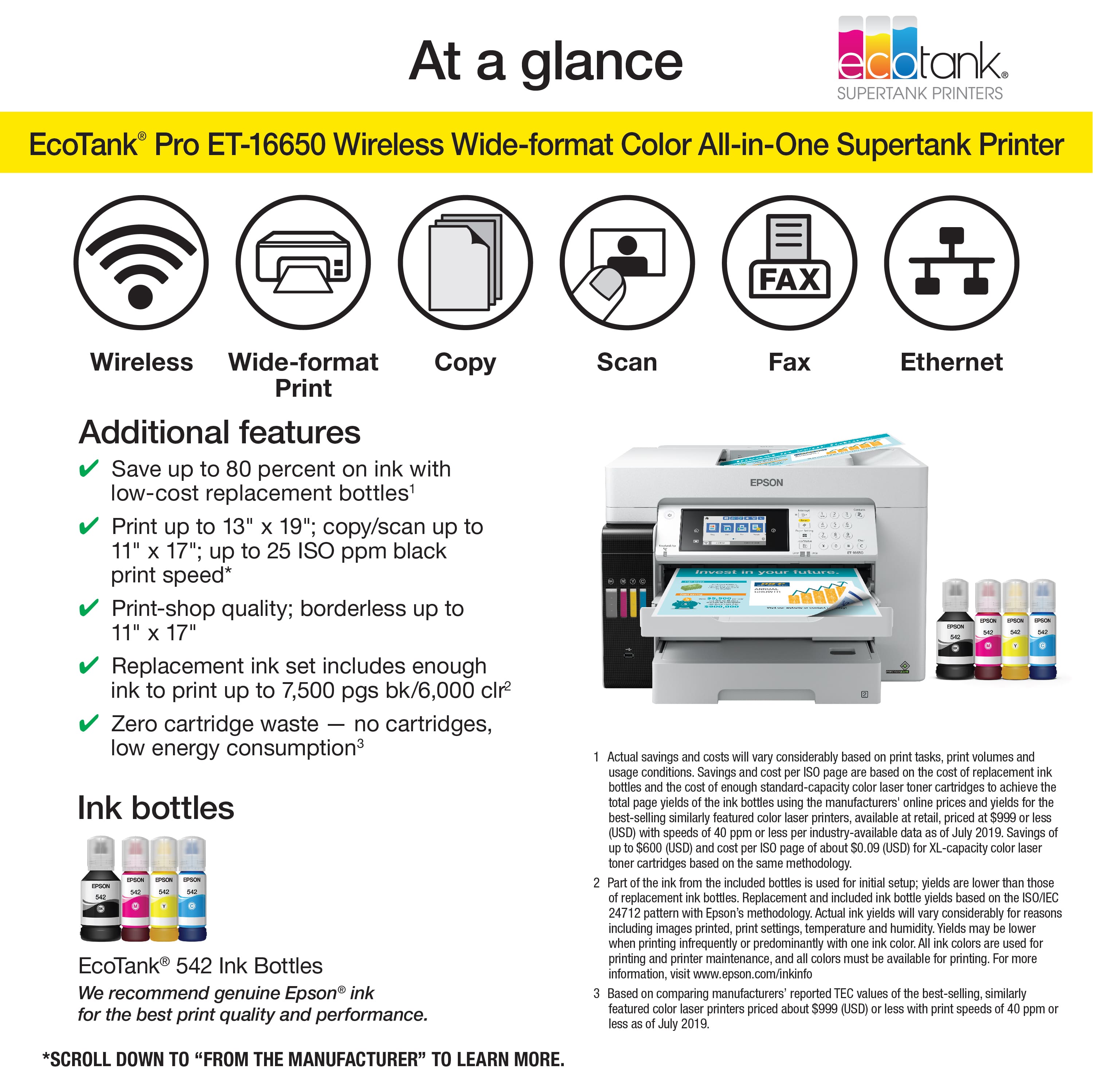 At a glance, EcoTank Pro ET-16650 Wireless Wide-format Color All-in-One Supertank Printer FAX Wireless Wide-format Copy Print Additional features Save up to 80 percent on ink with low-cost replacement bottles' Print up to 13" 19"; copy/scan up to 11" 17"; up to 25 ISO ppm black print speed* Print-shop quality; borderless up to 11" 17" Replacement ink set includes enough ink to print up to 7,500 pgs bk/6,000 clr Zero cartridge waste no cartridges, low energy consumption3 Ink bottles EcoTank 542 Ink Bottles We recommend genuine Epson ink for the best print quality and performance. Scan Fax Ethernet Actual savings considerably tasks, volumes usage conditions Savings replacement bottles enough standard-capacity cartridges achieve yields bottles using manufacturers online prices yields best-selling similarly featured printers, available priced (USD) speeds industry-available Savings (USD) about (USD) XL-capacity cartridge