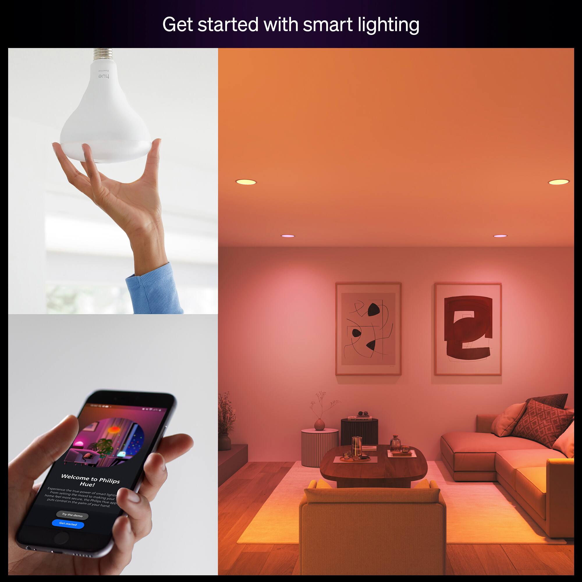 Get started with smart lighting

Welcome to Philips Hue

From the moment you turn on the lights, you can create the perfect ambiance for any occasion. With Philips Hue, you can change the color and brightness of your lights with your smartphone, tablet, or voice assistant. Get started