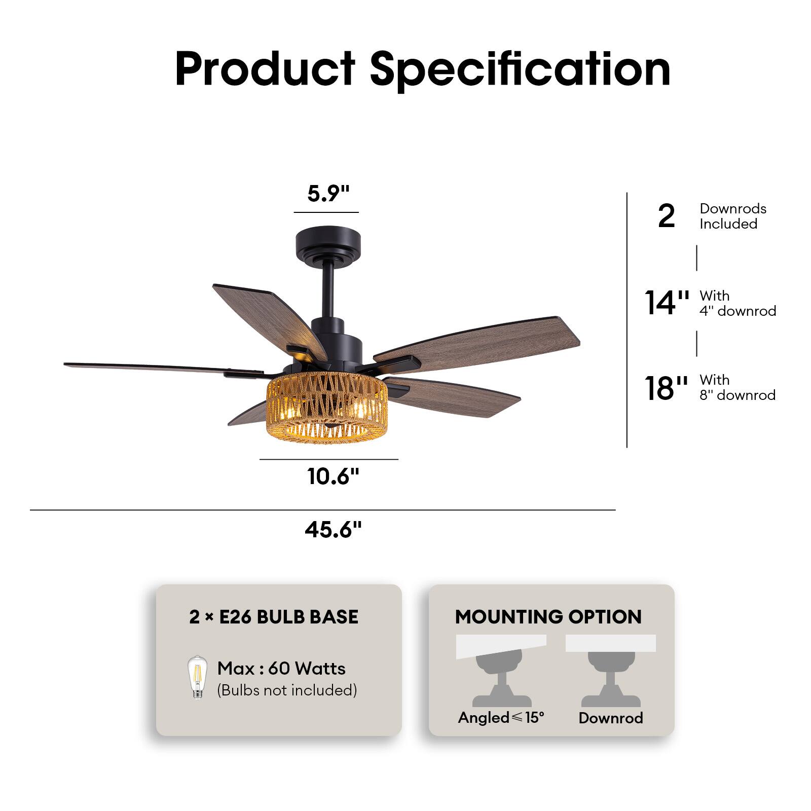 Product Specification

- **Dimensions:**
  - 5.9" (height of the motor housing)
  - 10.6" (width of the light fixture)
  - 45.6" (overall height with 18" downrod)

- **Downrods:**
  - 2 downrods included
  - 14" with 4" downrod
  - 18" with 8" downrod

- **Lighting:**
  - 2 x E26 bulb base
  - Max 60 Watts (bulbs not included)

- **Mounting Option:**
  - Angled ≤15°
  - Downrod