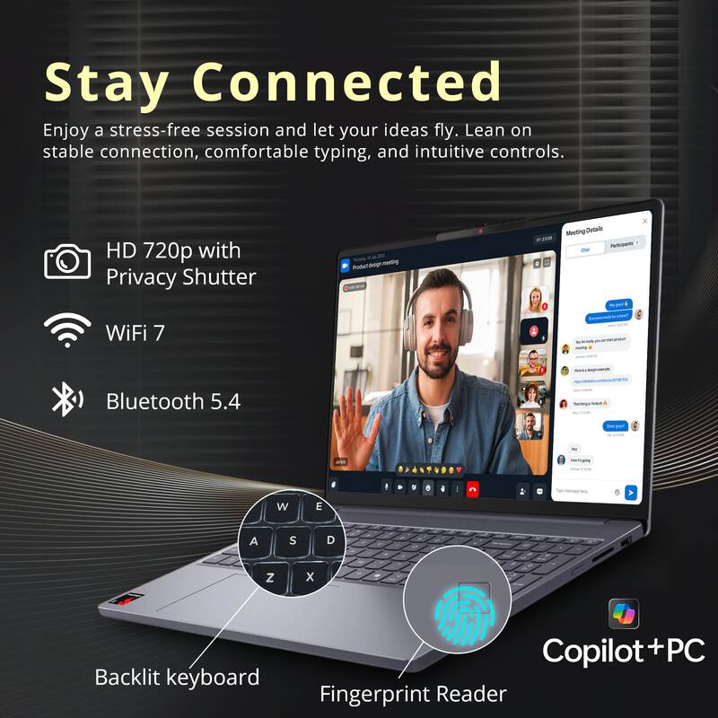 Stay Connected

Enjoy a stress-free session and let your ideas fly. Lean on stable connection, comfortable typing, and intuitive controls.

- HD 720p with Privacy Shutter
- WiFi 7
- Bluetooth 5.4
- Backlit keyboard
- Fingerprint Reader
- Copilot+PC