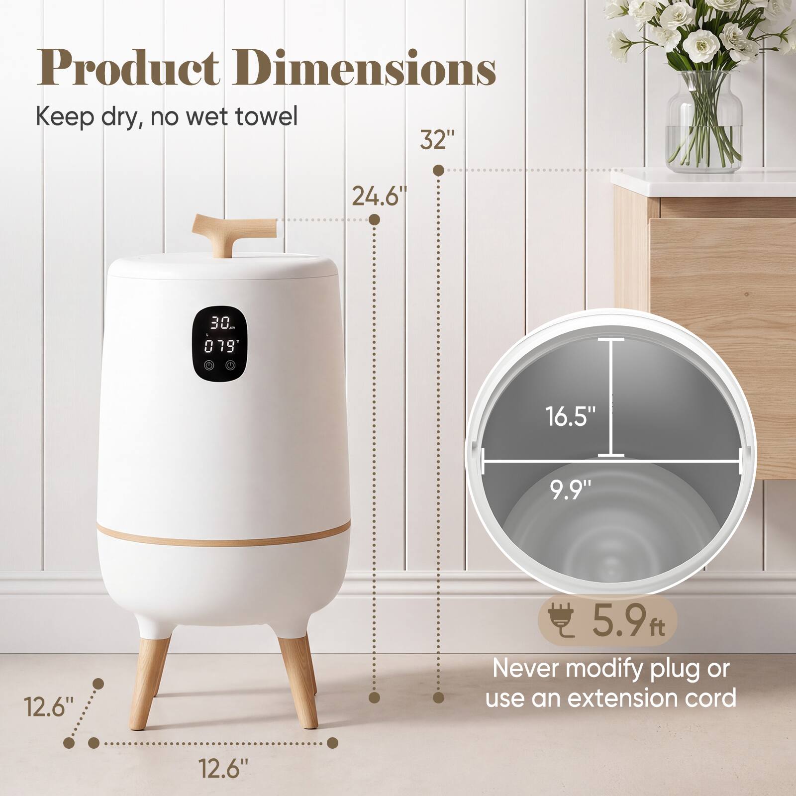 Product Dimensions  
Keep dry, no wet towel  
32"  
24.6"  
30th '079'  
16.5"  
9.9"  
12.6"  
5.9 ft.  
Never modify plug or use an extension cord