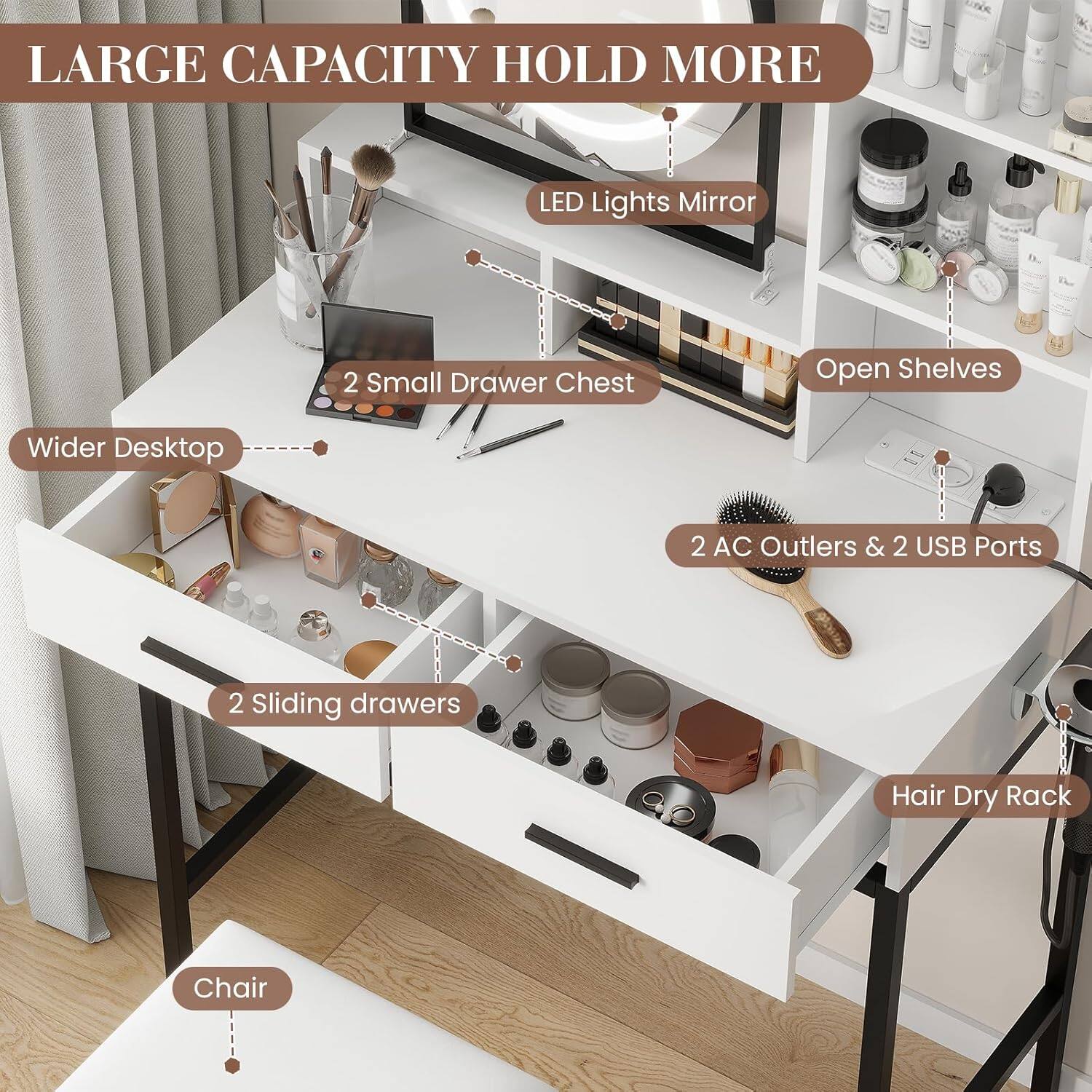 LARGE CAPACITY HOLD MORE

- LED Lights Mirror
- 2 Small Drawer Chest
- Open Shelves
- 2 AC Outlets & 2 USB Ports
- 2 Sliding drawers
- Hair Dry Rack
- Wider Desktop
- Chair