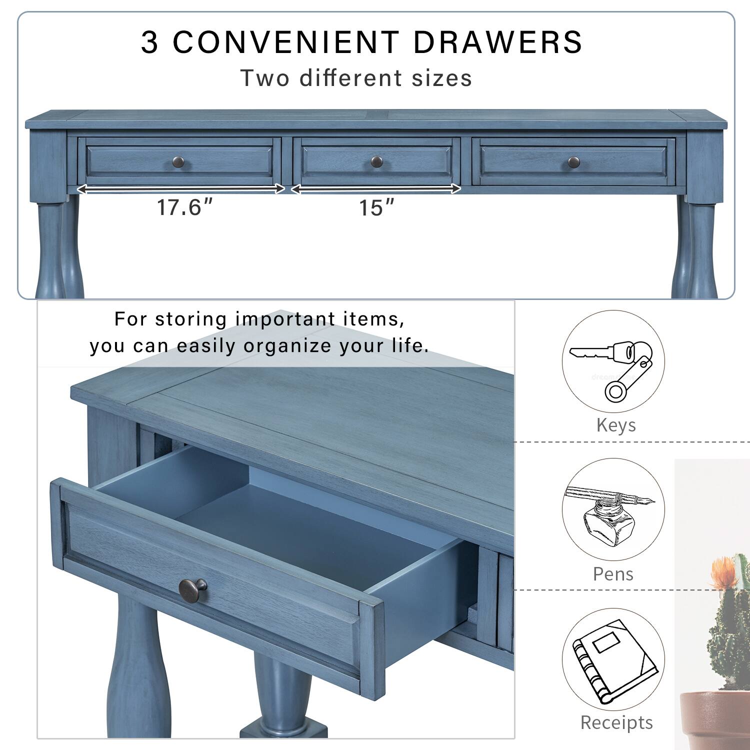 3 CONVENIENT DRAWERS  
Two different sizes  
17.6" 15"  

For storing important items, you can easily organize your life.  
- Keys  
- Pens  
- Receipts