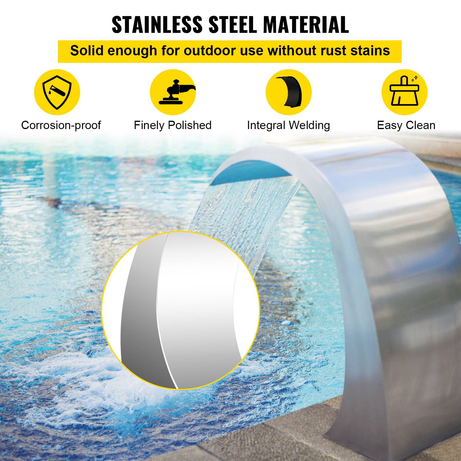 STAINLESS STEEL MATERIAL  
Solid enough for outdoor use without rust stains  
Corrosion-proof  
Finely Polished  
Integral Welding  
Easy Clean