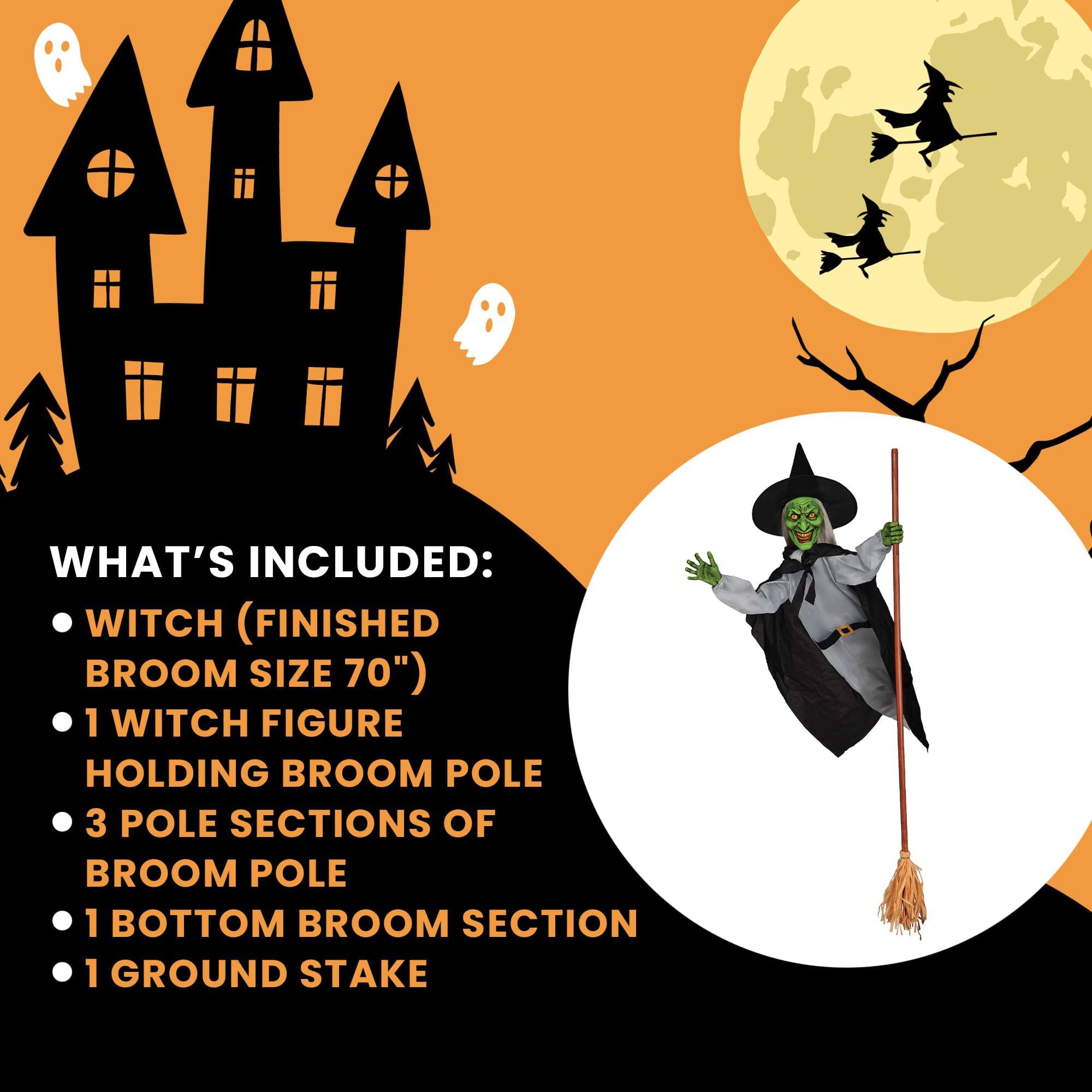WHAT'S INCLUDED:  
- WITCH (FINISHED BROOM SIZE 70")  
- 1 WITCH FIGURE HOLDING BROOM POLE  
- 3 POLE SECTIONS OF BROOM POLE  
- 1 BOTTOM BROOM SECTION  
- 1 GROUND STAKE
