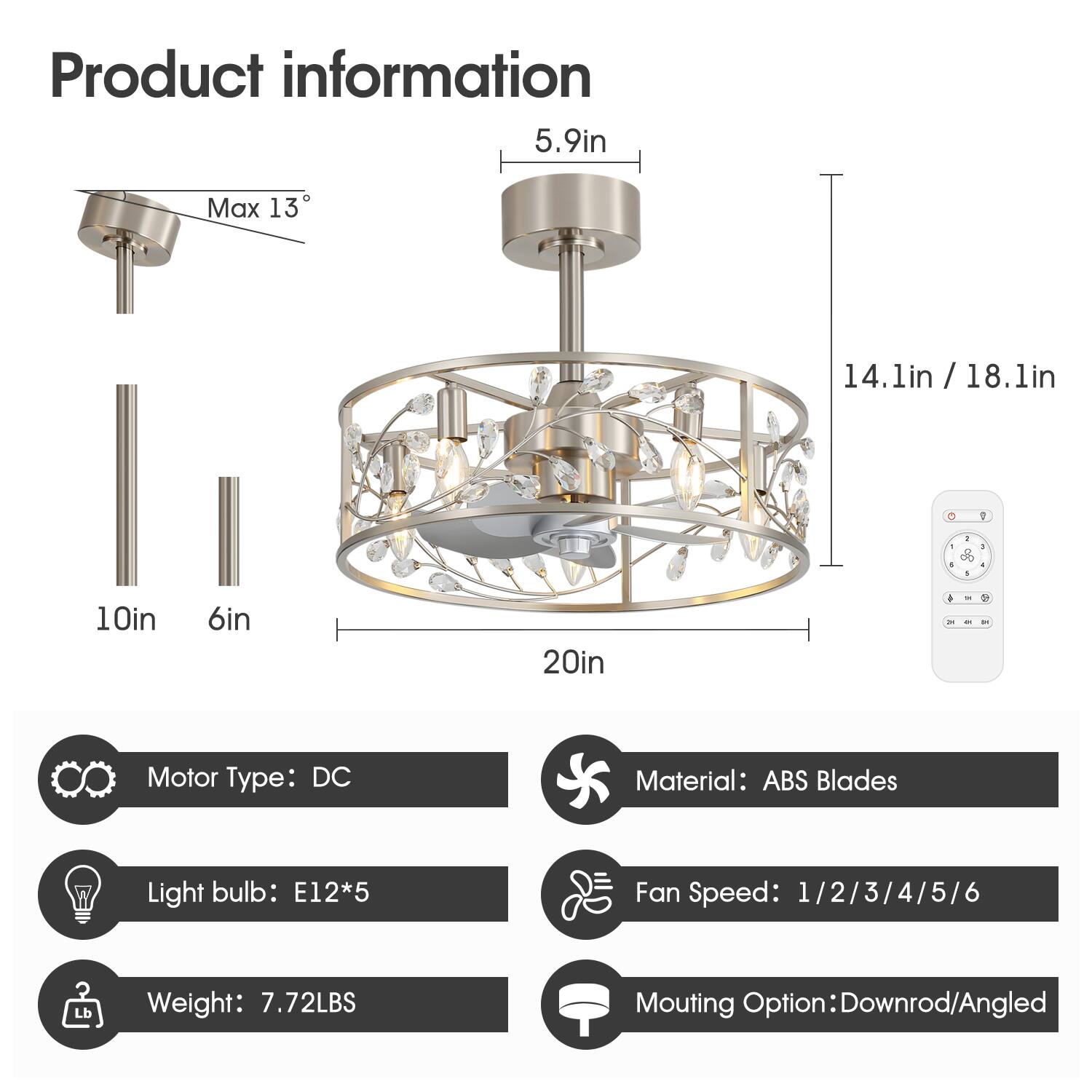 Product information

- 5.9in
- Max 13°
- 14.1in / 18.1in
- 10in
- 6in
- 20in

Motor Type: DC  
Material: ABS Blades  
Light bulb: E12*5  
Fan Speed: 1/2/3/4/5/6  
Weight: 7.72LBS  
Mounting Option: Downrod/Angled