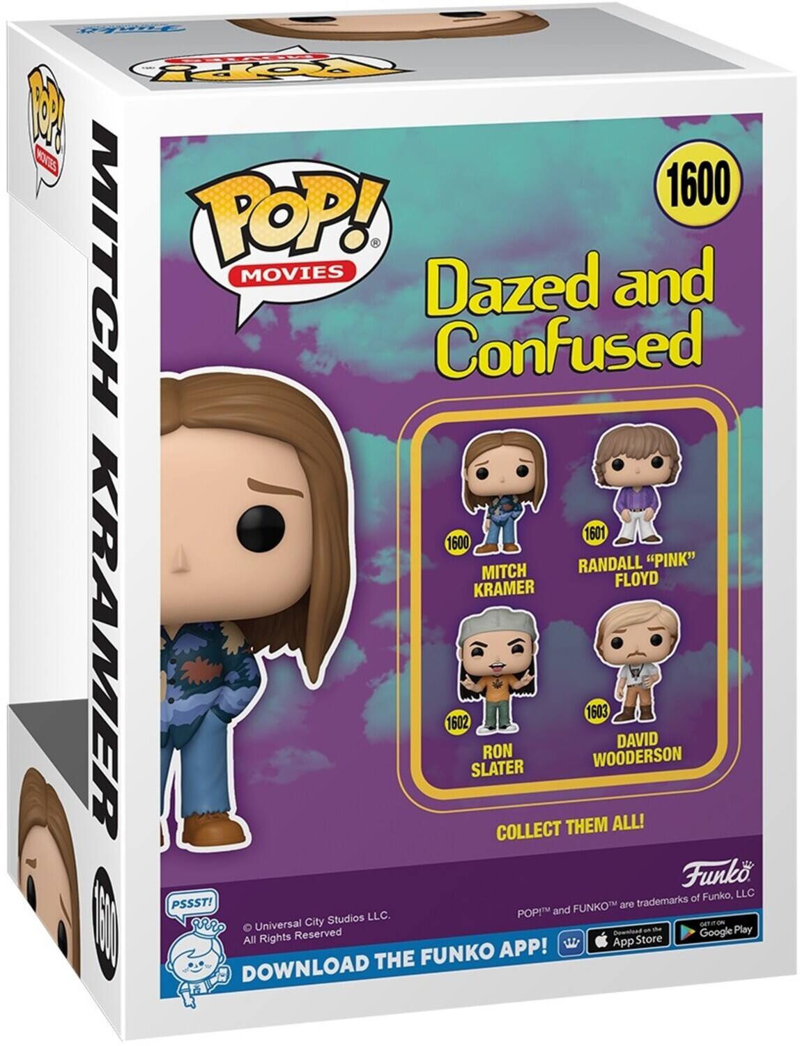 1600 POP! - MOVIES Dazed and Confused 1601 RANDALL "PINK" FLOYD 1602 MITCH KRAMER 1603 SLATER 1604 WOODERSON DAVID COLLECT THEM ALL! PSSST! FUNKO are trademarks of Funko, LLC. Universal City Studios LLC. All Rights Reserved. DOWNLOAD THE FUNKO APP! Download on the App Store and Google Play.