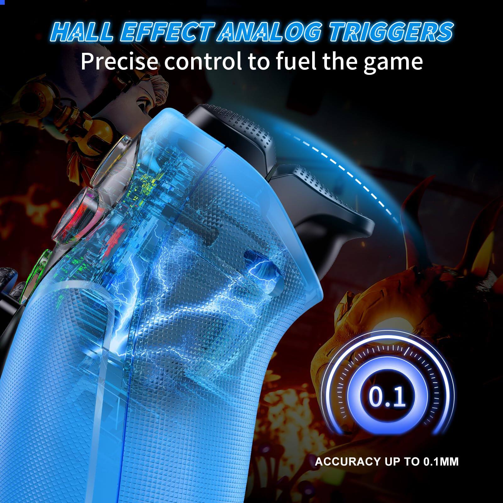 HALL EFFECT ANALOG TRIGGERS  
Precise control to fuel the game  

ACCURACY UP TO 0.1MM
